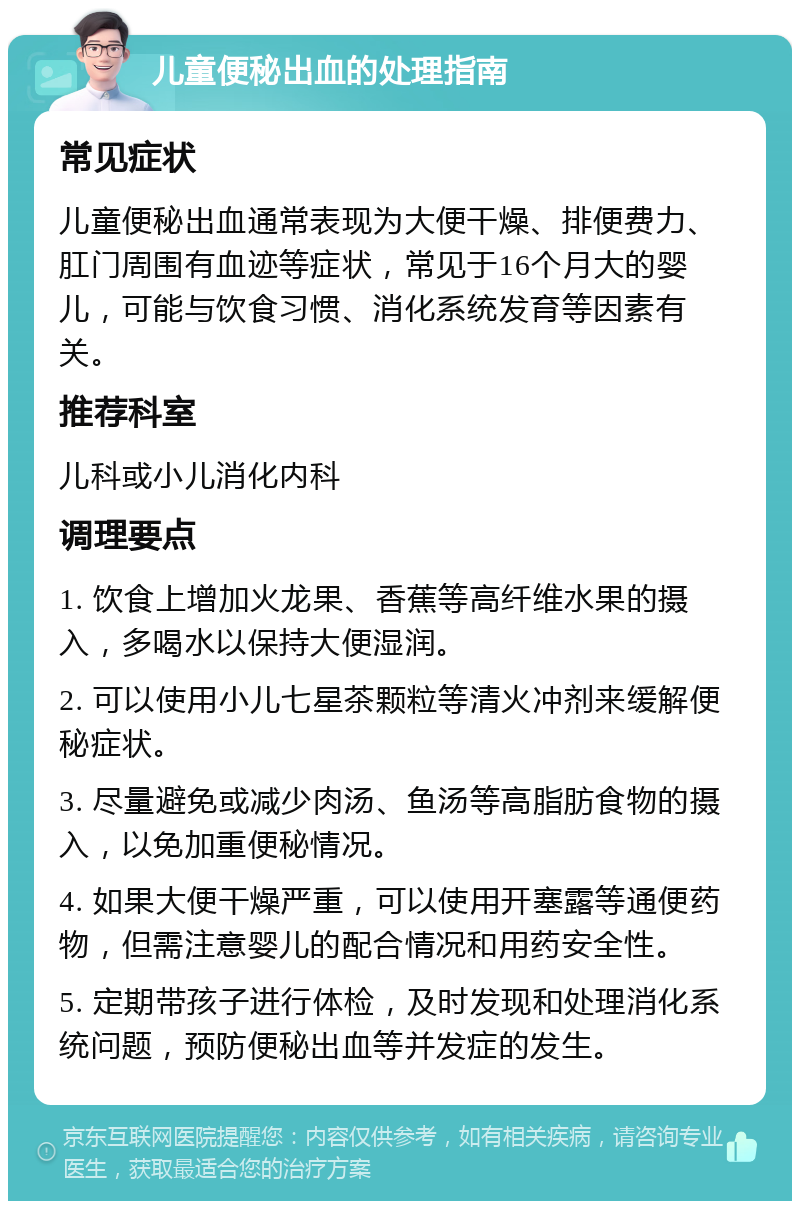 儿童便秘出血的处理指南 常见症状 儿童便秘出血通常表现为大便干燥、排便费力、肛门周围有血迹等症状，常见于16个月大的婴儿，可能与饮食习惯、消化系统发育等因素有关。 推荐科室 儿科或小儿消化内科 调理要点 1. 饮食上增加火龙果、香蕉等高纤维水果的摄入，多喝水以保持大便湿润。 2. 可以使用小儿七星茶颗粒等清火冲剂来缓解便秘症状。 3. 尽量避免或减少肉汤、鱼汤等高脂肪食物的摄入，以免加重便秘情况。 4. 如果大便干燥严重，可以使用开塞露等通便药物，但需注意婴儿的配合情况和用药安全性。 5. 定期带孩子进行体检，及时发现和处理消化系统问题，预防便秘出血等并发症的发生。