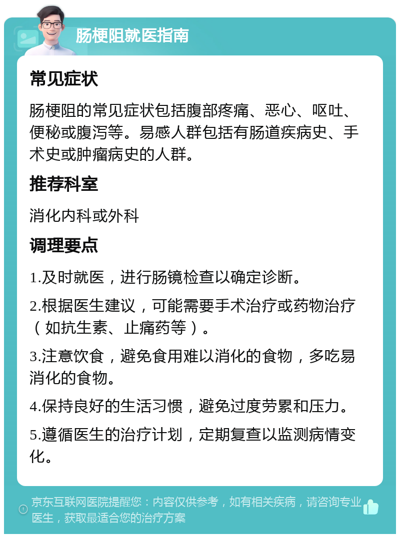 肠梗阻就医指南 常见症状 肠梗阻的常见症状包括腹部疼痛、恶心、呕吐、便秘或腹泻等。易感人群包括有肠道疾病史、手术史或肿瘤病史的人群。 推荐科室 消化内科或外科 调理要点 1.及时就医，进行肠镜检查以确定诊断。 2.根据医生建议，可能需要手术治疗或药物治疗（如抗生素、止痛药等）。 3.注意饮食，避免食用难以消化的食物，多吃易消化的食物。 4.保持良好的生活习惯，避免过度劳累和压力。 5.遵循医生的治疗计划，定期复查以监测病情变化。