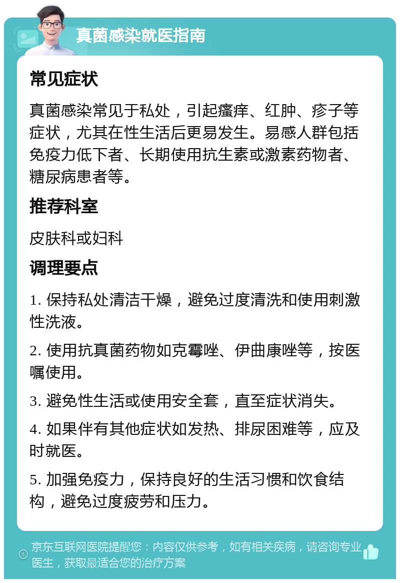 真菌感染就医指南 常见症状 真菌感染常见于私处，引起瘙痒、红肿、疹子等症状，尤其在性生活后更易发生。易感人群包括免疫力低下者、长期使用抗生素或激素药物者、糖尿病患者等。 推荐科室 皮肤科或妇科 调理要点 1. 保持私处清洁干燥，避免过度清洗和使用刺激性洗液。 2. 使用抗真菌药物如克霉唑、伊曲康唑等，按医嘱使用。 3. 避免性生活或使用安全套，直至症状消失。 4. 如果伴有其他症状如发热、排尿困难等，应及时就医。 5. 加强免疫力，保持良好的生活习惯和饮食结构，避免过度疲劳和压力。