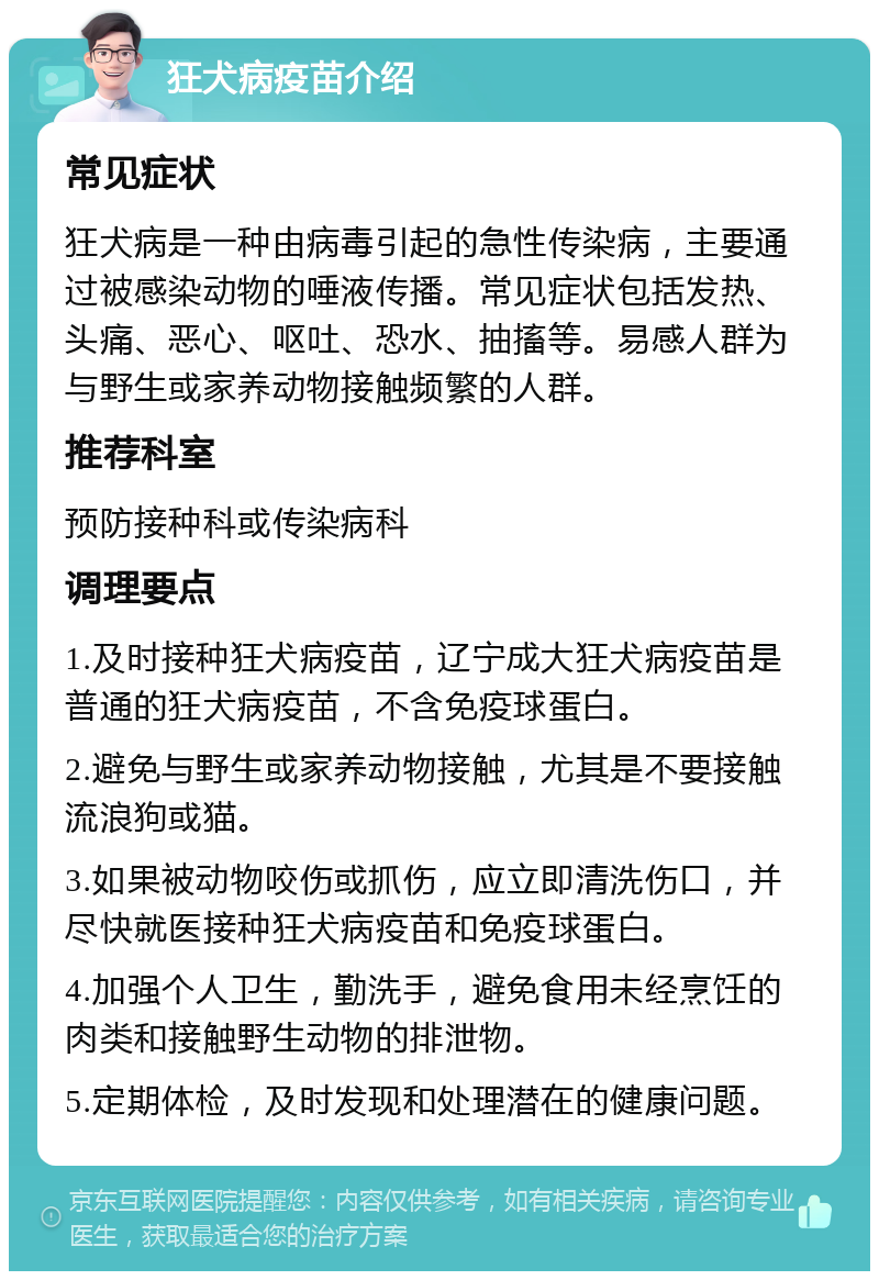 狂犬病疫苗介绍 常见症状 狂犬病是一种由病毒引起的急性传染病，主要通过被感染动物的唾液传播。常见症状包括发热、头痛、恶心、呕吐、恐水、抽搐等。易感人群为与野生或家养动物接触频繁的人群。 推荐科室 预防接种科或传染病科 调理要点 1.及时接种狂犬病疫苗，辽宁成大狂犬病疫苗是普通的狂犬病疫苗，不含免疫球蛋白。 2.避免与野生或家养动物接触，尤其是不要接触流浪狗或猫。 3.如果被动物咬伤或抓伤，应立即清洗伤口，并尽快就医接种狂犬病疫苗和免疫球蛋白。 4.加强个人卫生，勤洗手，避免食用未经烹饪的肉类和接触野生动物的排泄物。 5.定期体检，及时发现和处理潜在的健康问题。