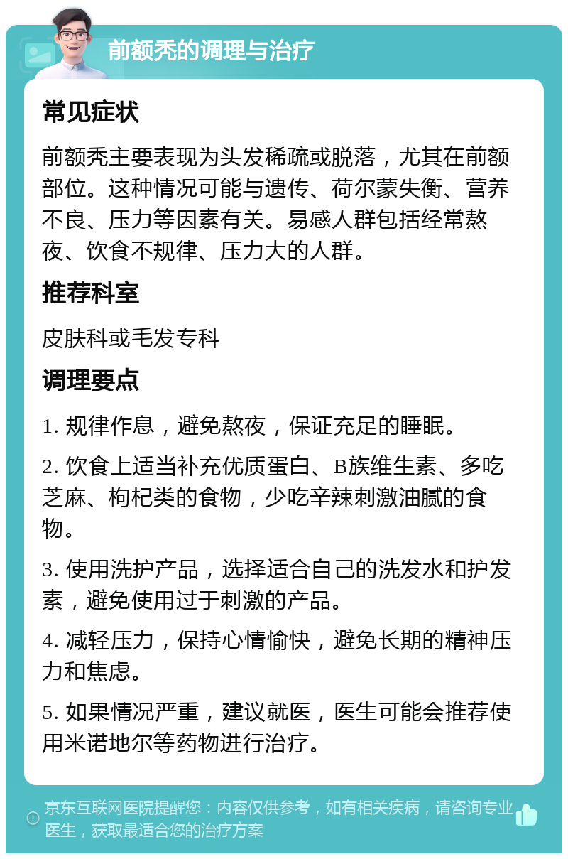 前额秃的调理与治疗 常见症状 前额秃主要表现为头发稀疏或脱落，尤其在前额部位。这种情况可能与遗传、荷尔蒙失衡、营养不良、压力等因素有关。易感人群包括经常熬夜、饮食不规律、压力大的人群。 推荐科室 皮肤科或毛发专科 调理要点 1. 规律作息，避免熬夜，保证充足的睡眠。 2. 饮食上适当补充优质蛋白、B族维生素、多吃芝麻、枸杞类的食物，少吃辛辣刺激油腻的食物。 3. 使用洗护产品，选择适合自己的洗发水和护发素，避免使用过于刺激的产品。 4. 减轻压力，保持心情愉快，避免长期的精神压力和焦虑。 5. 如果情况严重，建议就医，医生可能会推荐使用米诺地尔等药物进行治疗。