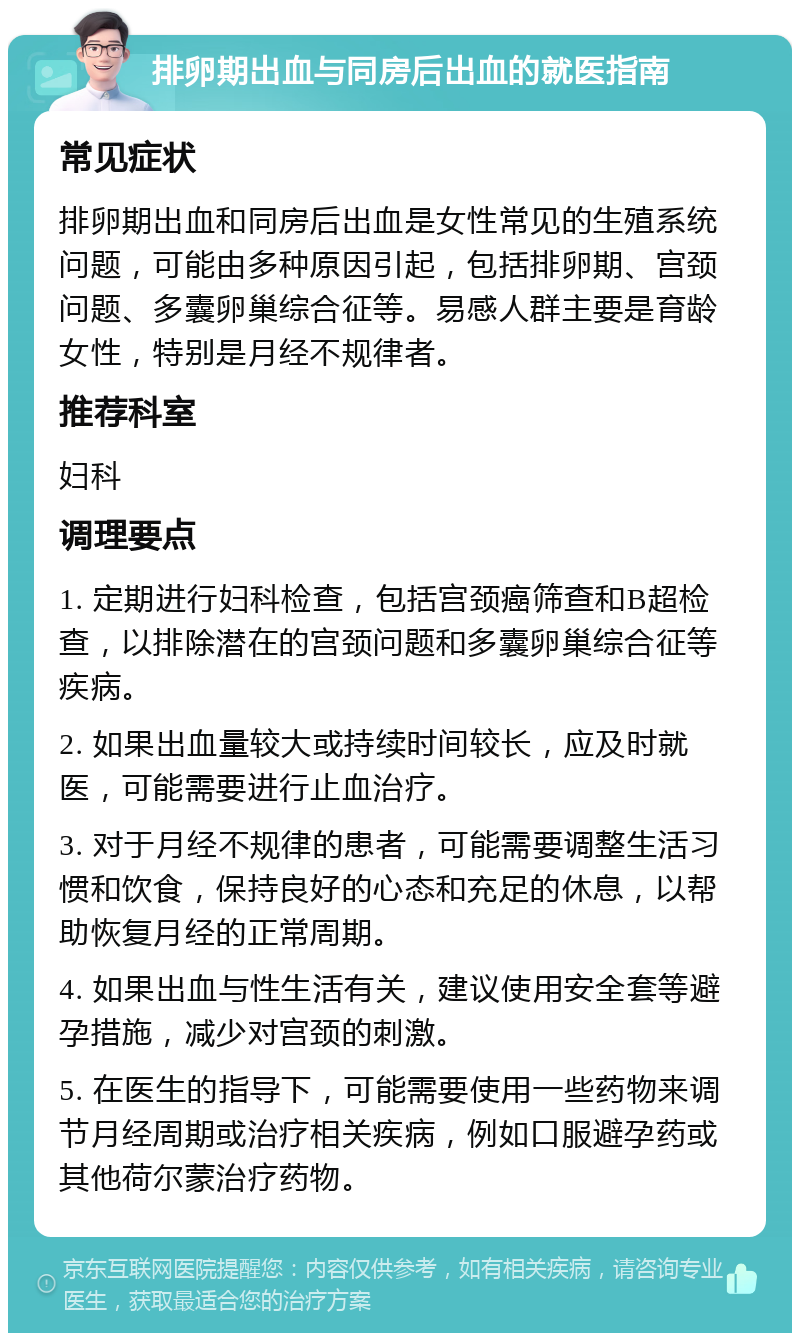 排卵期出血与同房后出血的就医指南 常见症状 排卵期出血和同房后出血是女性常见的生殖系统问题，可能由多种原因引起，包括排卵期、宫颈问题、多囊卵巢综合征等。易感人群主要是育龄女性，特别是月经不规律者。 推荐科室 妇科 调理要点 1. 定期进行妇科检查，包括宫颈癌筛查和B超检查，以排除潜在的宫颈问题和多囊卵巢综合征等疾病。 2. 如果出血量较大或持续时间较长，应及时就医，可能需要进行止血治疗。 3. 对于月经不规律的患者，可能需要调整生活习惯和饮食，保持良好的心态和充足的休息，以帮助恢复月经的正常周期。 4. 如果出血与性生活有关，建议使用安全套等避孕措施，减少对宫颈的刺激。 5. 在医生的指导下，可能需要使用一些药物来调节月经周期或治疗相关疾病，例如口服避孕药或其他荷尔蒙治疗药物。