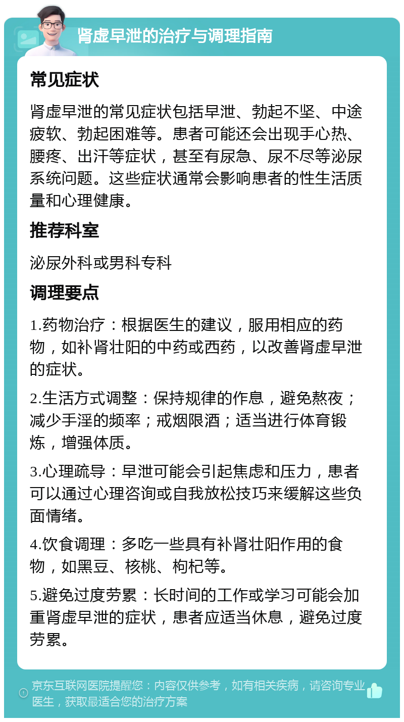 肾虚早泄的治疗与调理指南 常见症状 肾虚早泄的常见症状包括早泄、勃起不坚、中途疲软、勃起困难等。患者可能还会出现手心热、腰疼、出汗等症状，甚至有尿急、尿不尽等泌尿系统问题。这些症状通常会影响患者的性生活质量和心理健康。 推荐科室 泌尿外科或男科专科 调理要点 1.药物治疗：根据医生的建议，服用相应的药物，如补肾壮阳的中药或西药，以改善肾虚早泄的症状。 2.生活方式调整：保持规律的作息，避免熬夜；减少手淫的频率；戒烟限酒；适当进行体育锻炼，增强体质。 3.心理疏导：早泄可能会引起焦虑和压力，患者可以通过心理咨询或自我放松技巧来缓解这些负面情绪。 4.饮食调理：多吃一些具有补肾壮阳作用的食物，如黑豆、核桃、枸杞等。 5.避免过度劳累：长时间的工作或学习可能会加重肾虚早泄的症状，患者应适当休息，避免过度劳累。