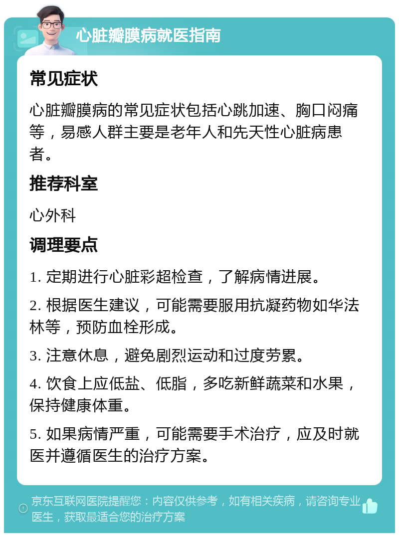 心脏瓣膜病就医指南 常见症状 心脏瓣膜病的常见症状包括心跳加速、胸口闷痛等，易感人群主要是老年人和先天性心脏病患者。 推荐科室 心外科 调理要点 1. 定期进行心脏彩超检查，了解病情进展。 2. 根据医生建议，可能需要服用抗凝药物如华法林等，预防血栓形成。 3. 注意休息，避免剧烈运动和过度劳累。 4. 饮食上应低盐、低脂，多吃新鲜蔬菜和水果，保持健康体重。 5. 如果病情严重，可能需要手术治疗，应及时就医并遵循医生的治疗方案。