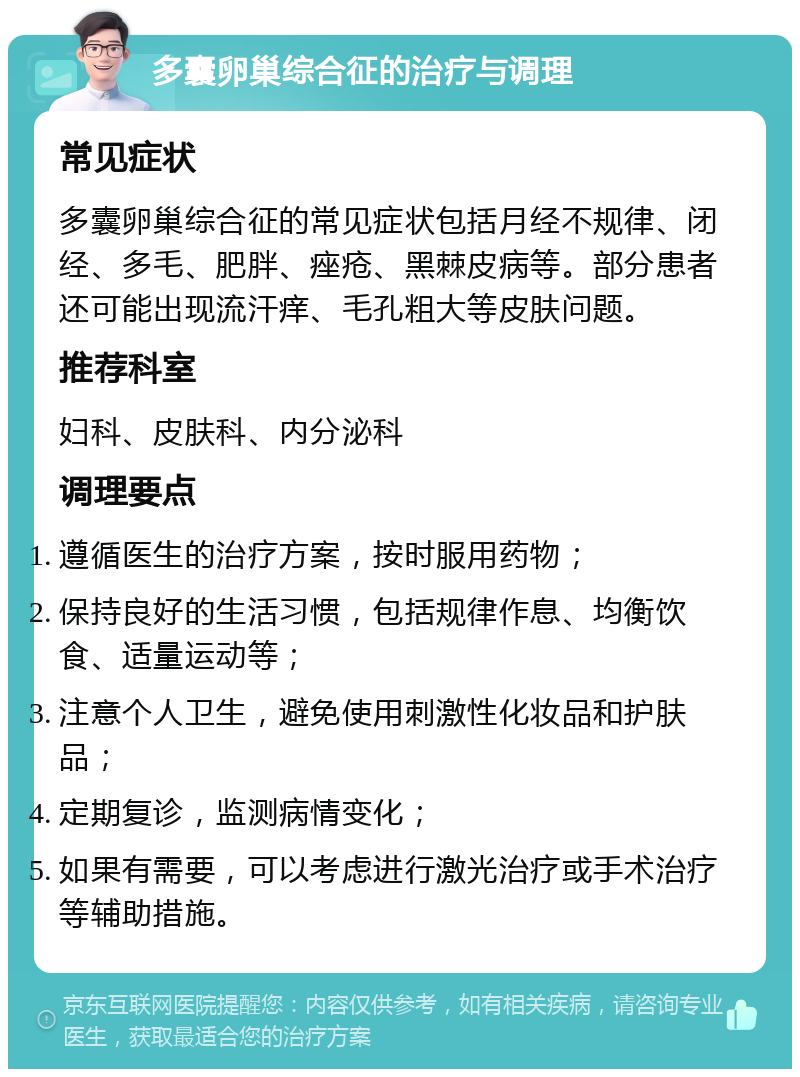 多囊卵巢综合征的治疗与调理 常见症状 多囊卵巢综合征的常见症状包括月经不规律、闭经、多毛、肥胖、痤疮、黑棘皮病等。部分患者还可能出现流汗痒、毛孔粗大等皮肤问题。 推荐科室 妇科、皮肤科、内分泌科 调理要点 遵循医生的治疗方案，按时服用药物； 保持良好的生活习惯，包括规律作息、均衡饮食、适量运动等； 注意个人卫生，避免使用刺激性化妆品和护肤品； 定期复诊，监测病情变化； 如果有需要，可以考虑进行激光治疗或手术治疗等辅助措施。