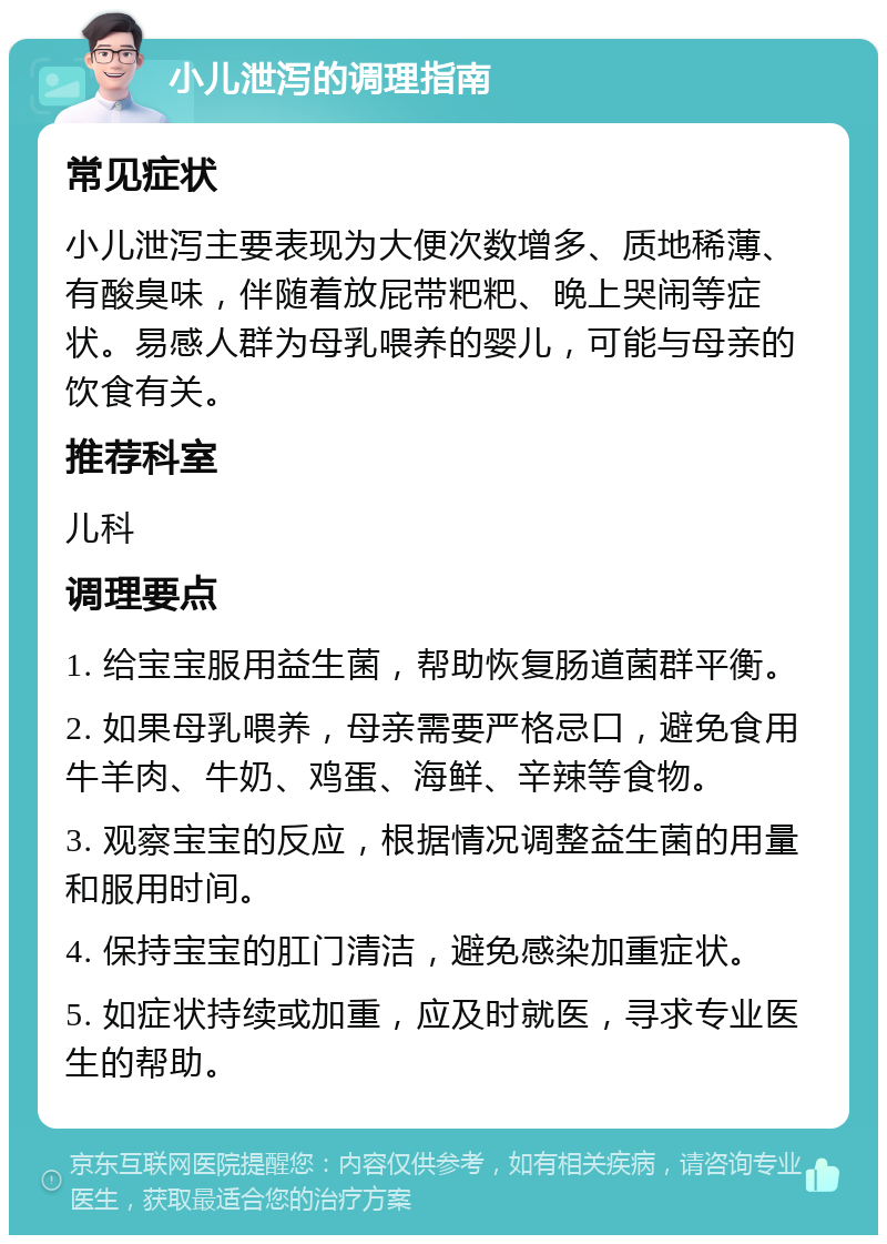 小儿泄泻的调理指南 常见症状 小儿泄泻主要表现为大便次数增多、质地稀薄、有酸臭味，伴随着放屁带粑粑、晚上哭闹等症状。易感人群为母乳喂养的婴儿，可能与母亲的饮食有关。 推荐科室 儿科 调理要点 1. 给宝宝服用益生菌，帮助恢复肠道菌群平衡。 2. 如果母乳喂养，母亲需要严格忌口，避免食用牛羊肉、牛奶、鸡蛋、海鲜、辛辣等食物。 3. 观察宝宝的反应，根据情况调整益生菌的用量和服用时间。 4. 保持宝宝的肛门清洁，避免感染加重症状。 5. 如症状持续或加重，应及时就医，寻求专业医生的帮助。