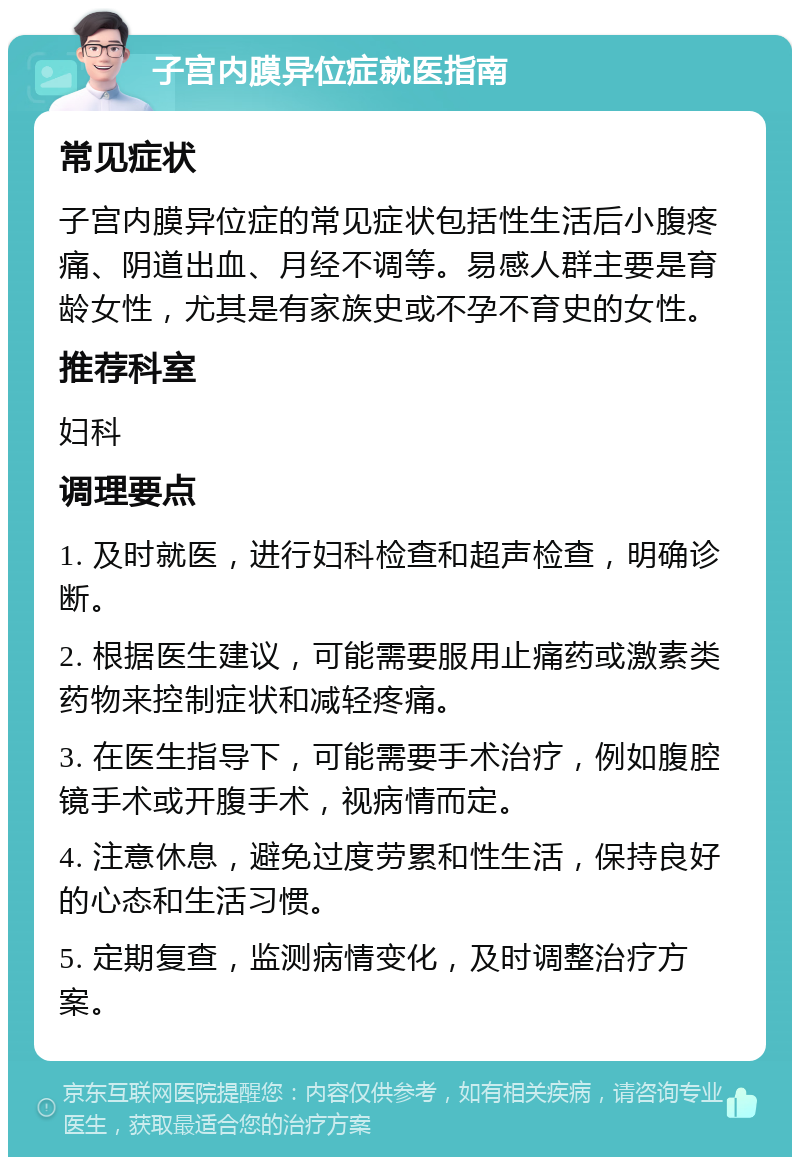 子宫内膜异位症就医指南 常见症状 子宫内膜异位症的常见症状包括性生活后小腹疼痛、阴道出血、月经不调等。易感人群主要是育龄女性，尤其是有家族史或不孕不育史的女性。 推荐科室 妇科 调理要点 1. 及时就医，进行妇科检查和超声检查，明确诊断。 2. 根据医生建议，可能需要服用止痛药或激素类药物来控制症状和减轻疼痛。 3. 在医生指导下，可能需要手术治疗，例如腹腔镜手术或开腹手术，视病情而定。 4. 注意休息，避免过度劳累和性生活，保持良好的心态和生活习惯。 5. 定期复查，监测病情变化，及时调整治疗方案。