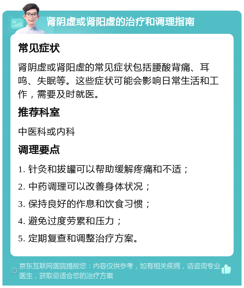 肾阴虚或肾阳虚的治疗和调理指南 常见症状 肾阴虚或肾阳虚的常见症状包括腰酸背痛、耳鸣、失眠等。这些症状可能会影响日常生活和工作，需要及时就医。 推荐科室 中医科或内科 调理要点 1. 针灸和拔罐可以帮助缓解疼痛和不适； 2. 中药调理可以改善身体状况； 3. 保持良好的作息和饮食习惯； 4. 避免过度劳累和压力； 5. 定期复查和调整治疗方案。