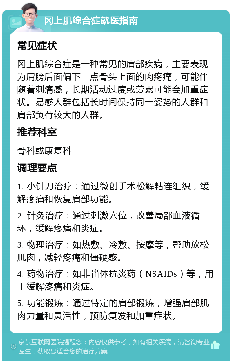 冈上肌综合症就医指南 常见症状 冈上肌综合症是一种常见的肩部疾病，主要表现为肩膀后面偏下一点骨头上面的肉疼痛，可能伴随着刺痛感，长期活动过度或劳累可能会加重症状。易感人群包括长时间保持同一姿势的人群和肩部负荷较大的人群。 推荐科室 骨科或康复科 调理要点 1. 小针刀治疗：通过微创手术松解粘连组织，缓解疼痛和恢复肩部功能。 2. 针灸治疗：通过刺激穴位，改善局部血液循环，缓解疼痛和炎症。 3. 物理治疗：如热敷、冷敷、按摩等，帮助放松肌肉，减轻疼痛和僵硬感。 4. 药物治疗：如非甾体抗炎药（NSAIDs）等，用于缓解疼痛和炎症。 5. 功能锻炼：通过特定的肩部锻炼，增强肩部肌肉力量和灵活性，预防复发和加重症状。