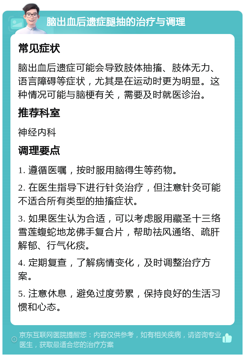 脑出血后遗症腿抽的治疗与调理 常见症状 脑出血后遗症可能会导致肢体抽搐、肢体无力、语言障碍等症状，尤其是在运动时更为明显。这种情况可能与脑梗有关，需要及时就医诊治。 推荐科室 神经内科 调理要点 1. 遵循医嘱，按时服用脑得生等药物。 2. 在医生指导下进行针灸治疗，但注意针灸可能不适合所有类型的抽搐症状。 3. 如果医生认为合适，可以考虑服用藏圣十三络雪莲蝮蛇地龙佛手复合片，帮助祛风通络、疏肝解郁、行气化痰。 4. 定期复查，了解病情变化，及时调整治疗方案。 5. 注意休息，避免过度劳累，保持良好的生活习惯和心态。