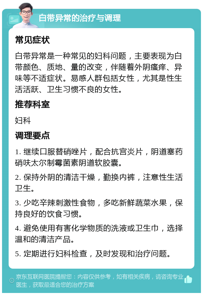 白带异常的治疗与调理 常见症状 白带异常是一种常见的妇科问题，主要表现为白带颜色、质地、量的改变，伴随着外阴瘙痒、异味等不适症状。易感人群包括女性，尤其是性生活活跃、卫生习惯不良的女性。 推荐科室 妇科 调理要点 1. 继续口服替硝唑片，配合抗宫炎片，阴道塞药硝呋太尔制霉菌素阴道软胶囊。 2. 保持外阴的清洁干燥，勤换内裤，注意性生活卫生。 3. 少吃辛辣刺激性食物，多吃新鲜蔬菜水果，保持良好的饮食习惯。 4. 避免使用有害化学物质的洗液或卫生巾，选择温和的清洁产品。 5. 定期进行妇科检查，及时发现和治疗问题。