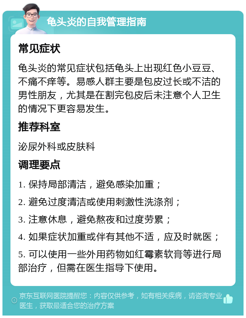 龟头炎的自我管理指南 常见症状 龟头炎的常见症状包括龟头上出现红色小豆豆、不痛不痒等。易感人群主要是包皮过长或不洁的男性朋友，尤其是在割完包皮后未注意个人卫生的情况下更容易发生。 推荐科室 泌尿外科或皮肤科 调理要点 1. 保持局部清洁，避免感染加重； 2. 避免过度清洁或使用刺激性洗涤剂； 3. 注意休息，避免熬夜和过度劳累； 4. 如果症状加重或伴有其他不适，应及时就医； 5. 可以使用一些外用药物如红霉素软膏等进行局部治疗，但需在医生指导下使用。