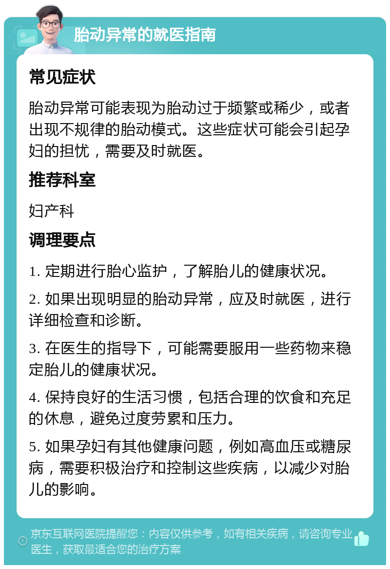 胎动异常的就医指南 常见症状 胎动异常可能表现为胎动过于频繁或稀少，或者出现不规律的胎动模式。这些症状可能会引起孕妇的担忧，需要及时就医。 推荐科室 妇产科 调理要点 1. 定期进行胎心监护，了解胎儿的健康状况。 2. 如果出现明显的胎动异常，应及时就医，进行详细检查和诊断。 3. 在医生的指导下，可能需要服用一些药物来稳定胎儿的健康状况。 4. 保持良好的生活习惯，包括合理的饮食和充足的休息，避免过度劳累和压力。 5. 如果孕妇有其他健康问题，例如高血压或糖尿病，需要积极治疗和控制这些疾病，以减少对胎儿的影响。