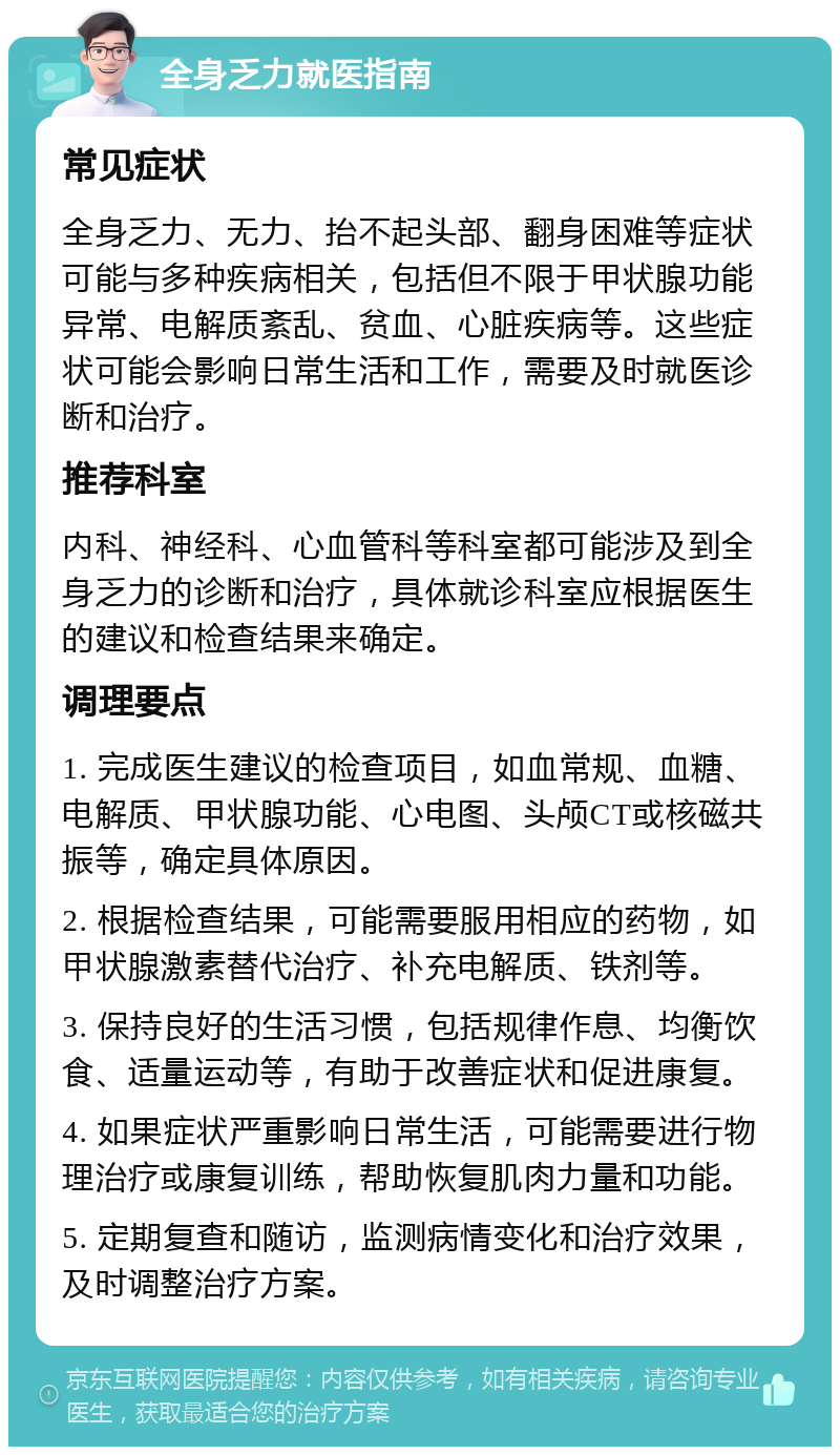 全身乏力就医指南 常见症状 全身乏力、无力、抬不起头部、翻身困难等症状可能与多种疾病相关，包括但不限于甲状腺功能异常、电解质紊乱、贫血、心脏疾病等。这些症状可能会影响日常生活和工作，需要及时就医诊断和治疗。 推荐科室 内科、神经科、心血管科等科室都可能涉及到全身乏力的诊断和治疗，具体就诊科室应根据医生的建议和检查结果来确定。 调理要点 1. 完成医生建议的检查项目，如血常规、血糖、电解质、甲状腺功能、心电图、头颅CT或核磁共振等，确定具体原因。 2. 根据检查结果，可能需要服用相应的药物，如甲状腺激素替代治疗、补充电解质、铁剂等。 3. 保持良好的生活习惯，包括规律作息、均衡饮食、适量运动等，有助于改善症状和促进康复。 4. 如果症状严重影响日常生活，可能需要进行物理治疗或康复训练，帮助恢复肌肉力量和功能。 5. 定期复查和随访，监测病情变化和治疗效果，及时调整治疗方案。