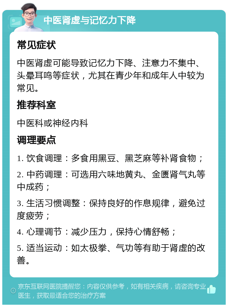 中医肾虚与记忆力下降 常见症状 中医肾虚可能导致记忆力下降、注意力不集中、头晕耳鸣等症状，尤其在青少年和成年人中较为常见。 推荐科室 中医科或神经内科 调理要点 1. 饮食调理：多食用黑豆、黑芝麻等补肾食物； 2. 中药调理：可选用六味地黄丸、金匮肾气丸等中成药； 3. 生活习惯调整：保持良好的作息规律，避免过度疲劳； 4. 心理调节：减少压力，保持心情舒畅； 5. 适当运动：如太极拳、气功等有助于肾虚的改善。