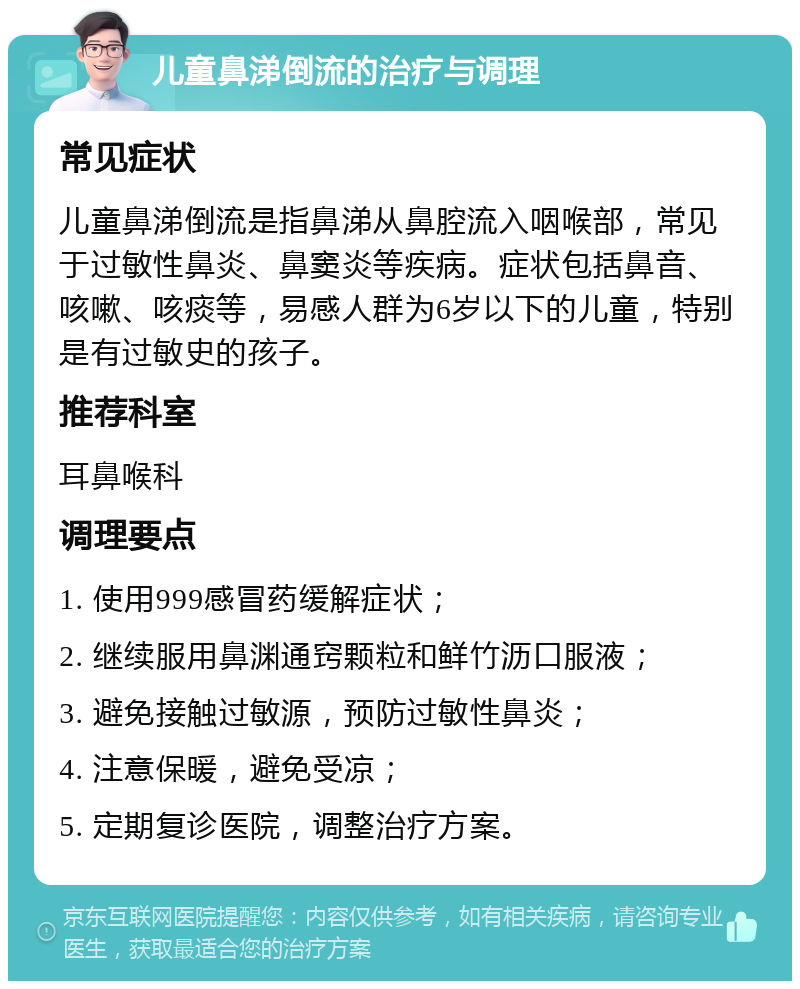 儿童鼻涕倒流的治疗与调理 常见症状 儿童鼻涕倒流是指鼻涕从鼻腔流入咽喉部，常见于过敏性鼻炎、鼻窦炎等疾病。症状包括鼻音、咳嗽、咳痰等，易感人群为6岁以下的儿童，特别是有过敏史的孩子。 推荐科室 耳鼻喉科 调理要点 1. 使用999感冒药缓解症状； 2. 继续服用鼻渊通窍颗粒和鲜竹沥口服液； 3. 避免接触过敏源，预防过敏性鼻炎； 4. 注意保暖，避免受凉； 5. 定期复诊医院，调整治疗方案。