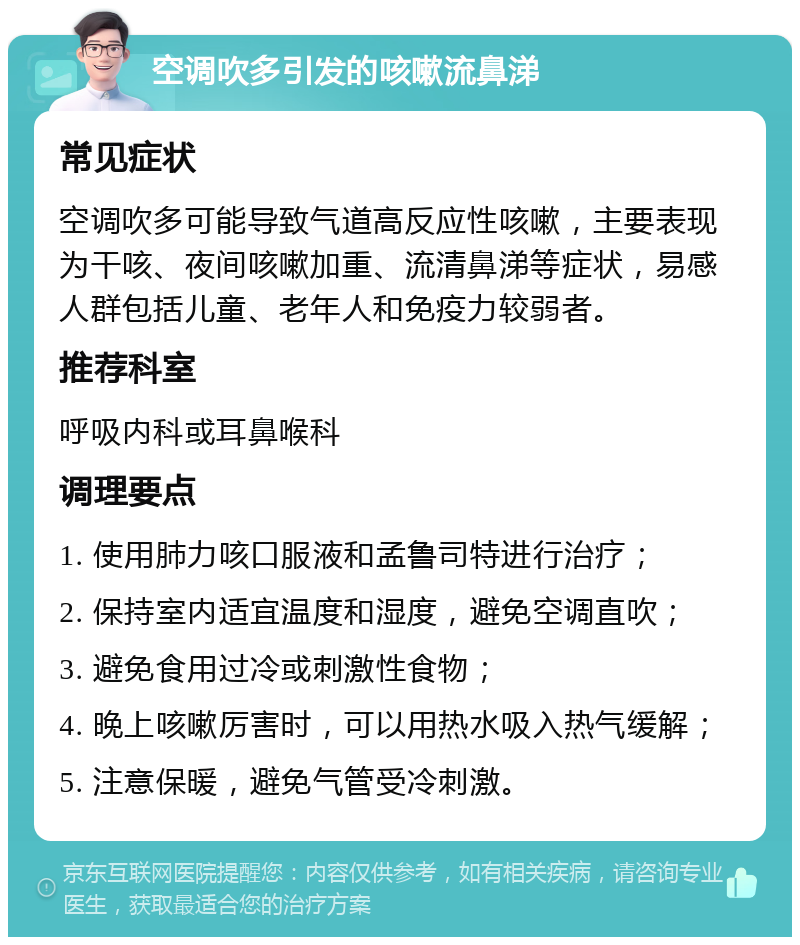 空调吹多引发的咳嗽流鼻涕 常见症状 空调吹多可能导致气道高反应性咳嗽，主要表现为干咳、夜间咳嗽加重、流清鼻涕等症状，易感人群包括儿童、老年人和免疫力较弱者。 推荐科室 呼吸内科或耳鼻喉科 调理要点 1. 使用肺力咳口服液和孟鲁司特进行治疗； 2. 保持室内适宜温度和湿度，避免空调直吹； 3. 避免食用过冷或刺激性食物； 4. 晚上咳嗽厉害时，可以用热水吸入热气缓解； 5. 注意保暖，避免气管受冷刺激。