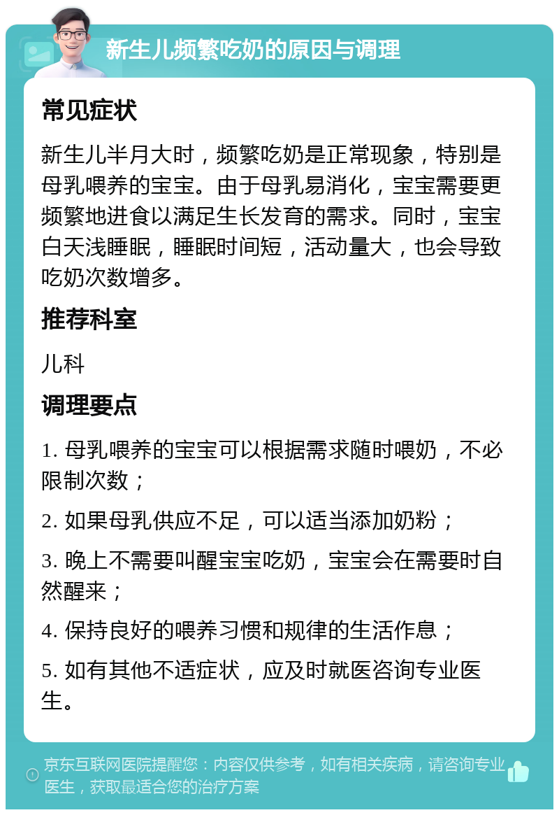 新生儿频繁吃奶的原因与调理 常见症状 新生儿半月大时，频繁吃奶是正常现象，特别是母乳喂养的宝宝。由于母乳易消化，宝宝需要更频繁地进食以满足生长发育的需求。同时，宝宝白天浅睡眠，睡眠时间短，活动量大，也会导致吃奶次数增多。 推荐科室 儿科 调理要点 1. 母乳喂养的宝宝可以根据需求随时喂奶，不必限制次数； 2. 如果母乳供应不足，可以适当添加奶粉； 3. 晚上不需要叫醒宝宝吃奶，宝宝会在需要时自然醒来； 4. 保持良好的喂养习惯和规律的生活作息； 5. 如有其他不适症状，应及时就医咨询专业医生。