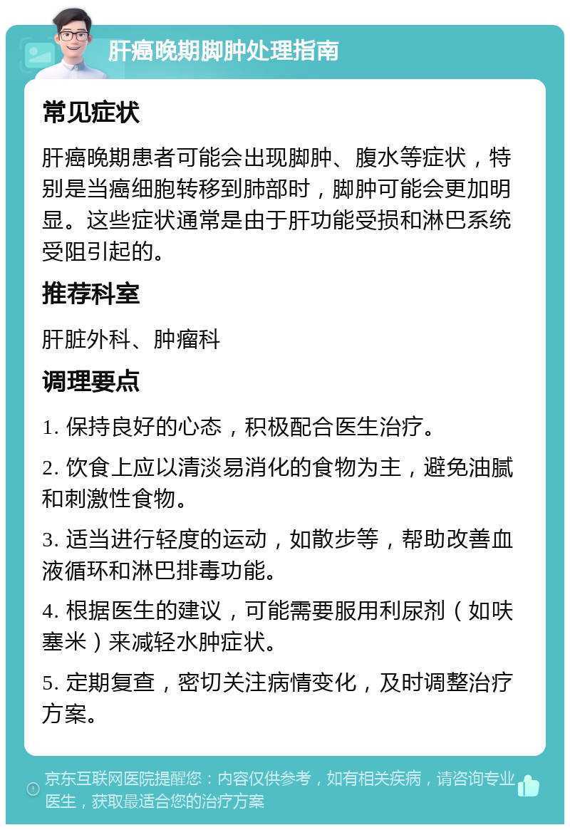 肝癌晚期脚肿处理指南 常见症状 肝癌晚期患者可能会出现脚肿、腹水等症状，特别是当癌细胞转移到肺部时，脚肿可能会更加明显。这些症状通常是由于肝功能受损和淋巴系统受阻引起的。 推荐科室 肝脏外科、肿瘤科 调理要点 1. 保持良好的心态，积极配合医生治疗。 2. 饮食上应以清淡易消化的食物为主，避免油腻和刺激性食物。 3. 适当进行轻度的运动，如散步等，帮助改善血液循环和淋巴排毒功能。 4. 根据医生的建议，可能需要服用利尿剂（如呋塞米）来减轻水肿症状。 5. 定期复查，密切关注病情变化，及时调整治疗方案。