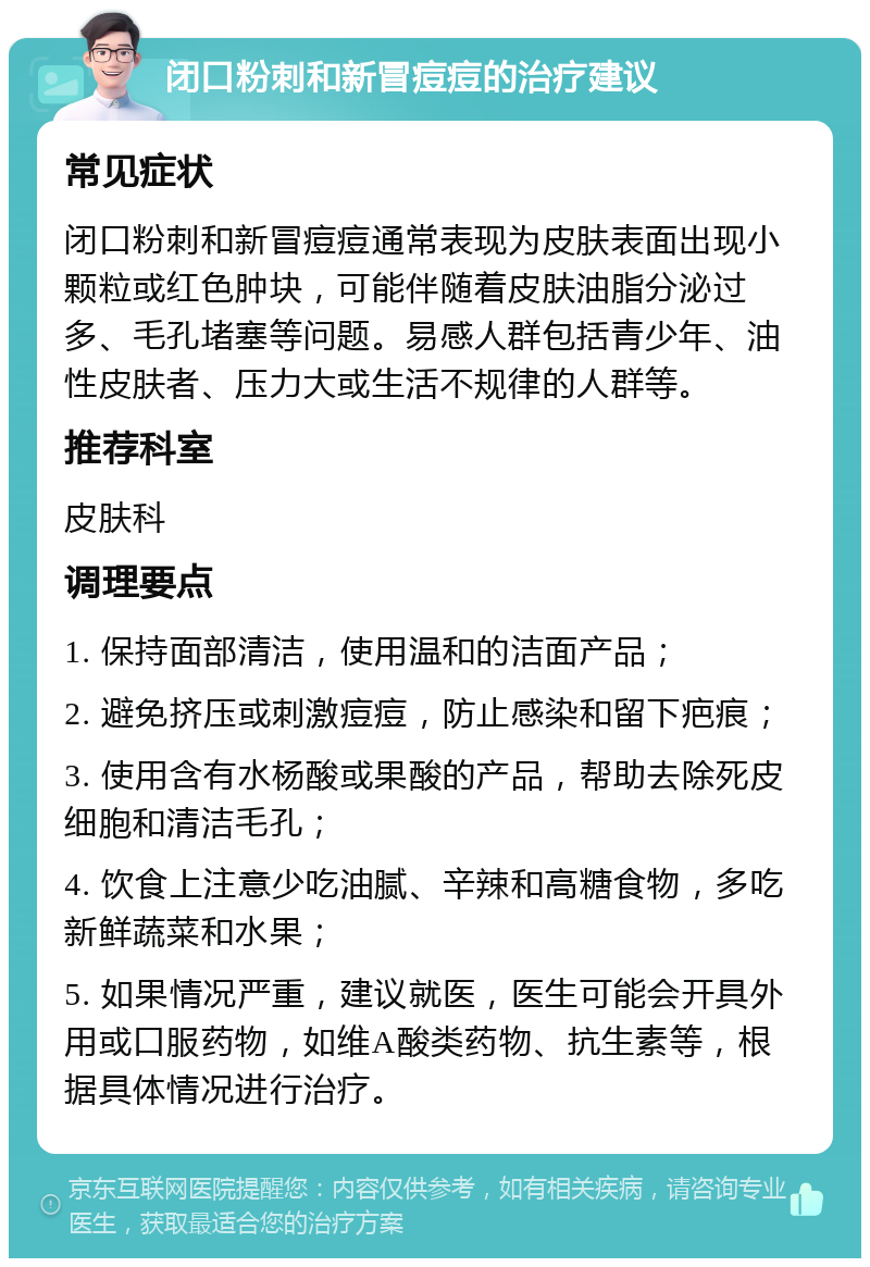 闭口粉刺和新冒痘痘的治疗建议 常见症状 闭口粉刺和新冒痘痘通常表现为皮肤表面出现小颗粒或红色肿块，可能伴随着皮肤油脂分泌过多、毛孔堵塞等问题。易感人群包括青少年、油性皮肤者、压力大或生活不规律的人群等。 推荐科室 皮肤科 调理要点 1. 保持面部清洁，使用温和的洁面产品； 2. 避免挤压或刺激痘痘，防止感染和留下疤痕； 3. 使用含有水杨酸或果酸的产品，帮助去除死皮细胞和清洁毛孔； 4. 饮食上注意少吃油腻、辛辣和高糖食物，多吃新鲜蔬菜和水果； 5. 如果情况严重，建议就医，医生可能会开具外用或口服药物，如维A酸类药物、抗生素等，根据具体情况进行治疗。