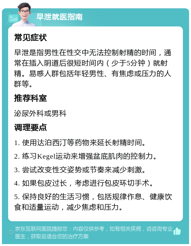 早泄就医指南 常见症状 早泄是指男性在性交中无法控制射精的时间，通常在插入阴道后很短时间内（少于5分钟）就射精。易感人群包括年轻男性、有焦虑或压力的人群等。 推荐科室 泌尿外科或男科 调理要点 1. 使用达泊西汀等药物来延长射精时间。 2. 练习Kegel运动来增强盆底肌肉的控制力。 3. 尝试改变性交姿势或节奏来减少刺激。 4. 如果包皮过长，考虑进行包皮环切手术。 5. 保持良好的生活习惯，包括规律作息、健康饮食和适量运动，减少焦虑和压力。