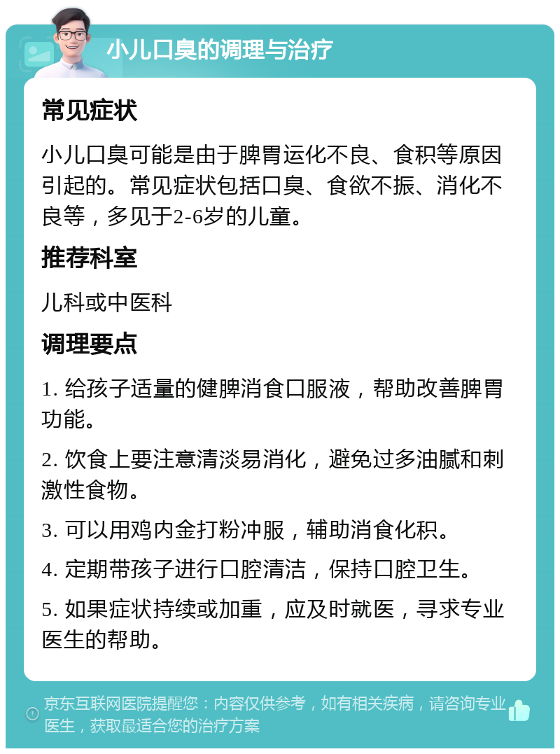 小儿口臭的调理与治疗 常见症状 小儿口臭可能是由于脾胃运化不良、食积等原因引起的。常见症状包括口臭、食欲不振、消化不良等，多见于2-6岁的儿童。 推荐科室 儿科或中医科 调理要点 1. 给孩子适量的健脾消食口服液，帮助改善脾胃功能。 2. 饮食上要注意清淡易消化，避免过多油腻和刺激性食物。 3. 可以用鸡内金打粉冲服，辅助消食化积。 4. 定期带孩子进行口腔清洁，保持口腔卫生。 5. 如果症状持续或加重，应及时就医，寻求专业医生的帮助。