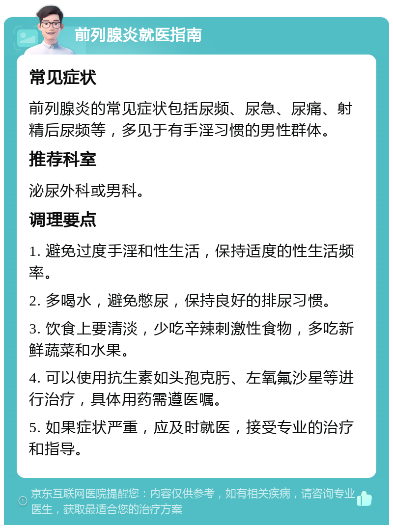 前列腺炎就医指南 常见症状 前列腺炎的常见症状包括尿频、尿急、尿痛、射精后尿频等，多见于有手淫习惯的男性群体。 推荐科室 泌尿外科或男科。 调理要点 1. 避免过度手淫和性生活，保持适度的性生活频率。 2. 多喝水，避免憋尿，保持良好的排尿习惯。 3. 饮食上要清淡，少吃辛辣刺激性食物，多吃新鲜蔬菜和水果。 4. 可以使用抗生素如头孢克肟、左氧氟沙星等进行治疗，具体用药需遵医嘱。 5. 如果症状严重，应及时就医，接受专业的治疗和指导。