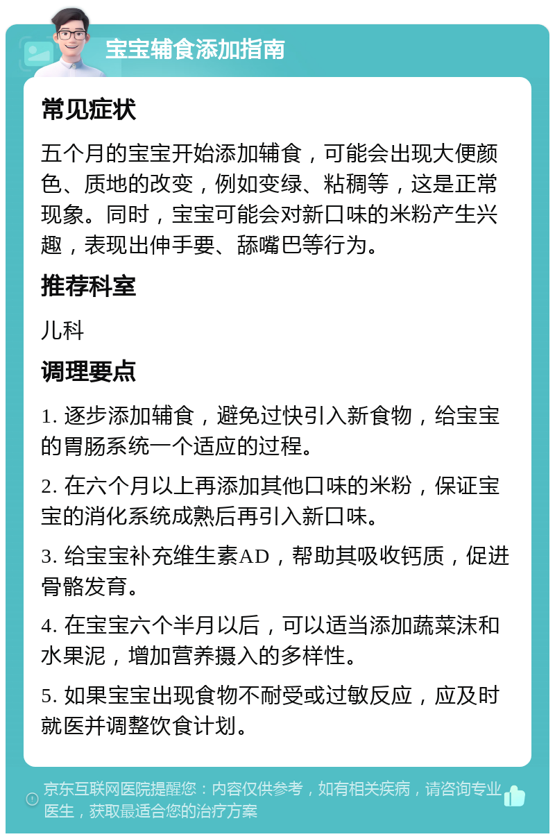 宝宝辅食添加指南 常见症状 五个月的宝宝开始添加辅食，可能会出现大便颜色、质地的改变，例如变绿、粘稠等，这是正常现象。同时，宝宝可能会对新口味的米粉产生兴趣，表现出伸手要、舔嘴巴等行为。 推荐科室 儿科 调理要点 1. 逐步添加辅食，避免过快引入新食物，给宝宝的胃肠系统一个适应的过程。 2. 在六个月以上再添加其他口味的米粉，保证宝宝的消化系统成熟后再引入新口味。 3. 给宝宝补充维生素AD，帮助其吸收钙质，促进骨骼发育。 4. 在宝宝六个半月以后，可以适当添加蔬菜沫和水果泥，增加营养摄入的多样性。 5. 如果宝宝出现食物不耐受或过敏反应，应及时就医并调整饮食计划。