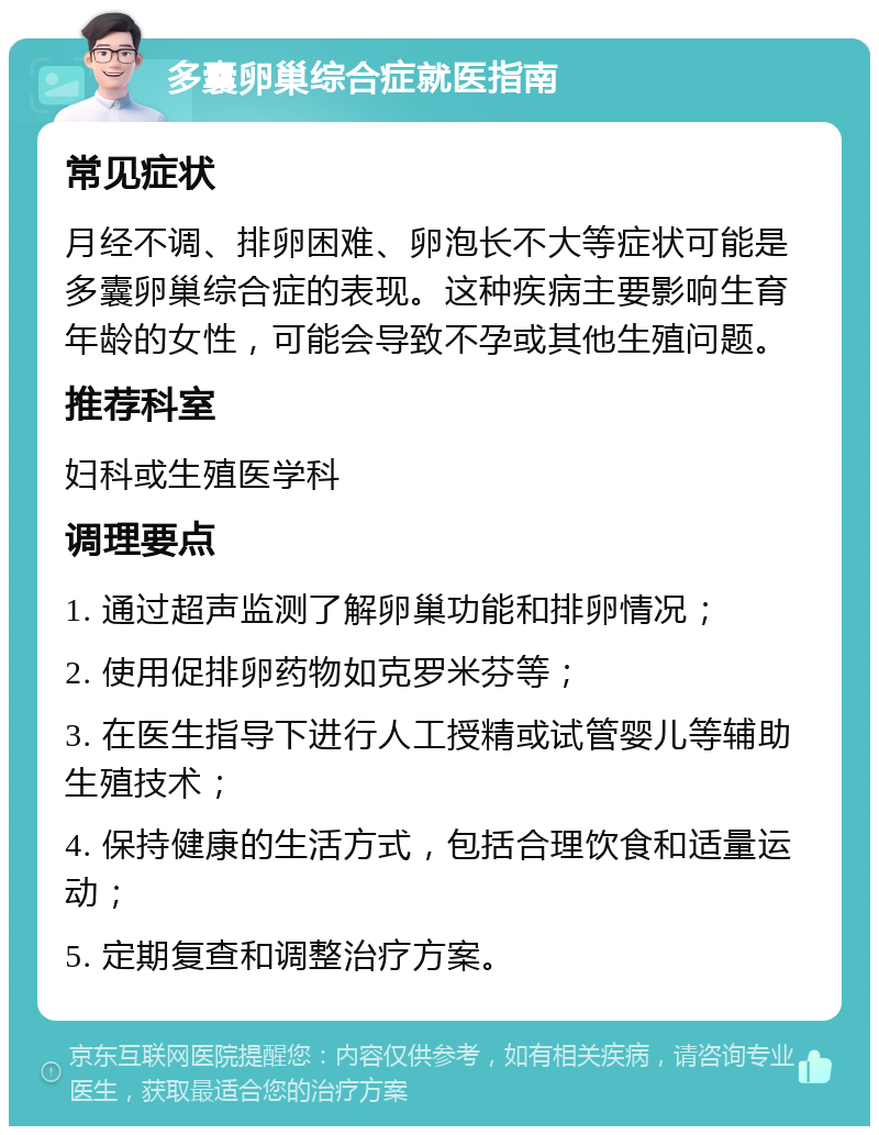 多囊卵巢综合症就医指南 常见症状 月经不调、排卵困难、卵泡长不大等症状可能是多囊卵巢综合症的表现。这种疾病主要影响生育年龄的女性，可能会导致不孕或其他生殖问题。 推荐科室 妇科或生殖医学科 调理要点 1. 通过超声监测了解卵巢功能和排卵情况； 2. 使用促排卵药物如克罗米芬等； 3. 在医生指导下进行人工授精或试管婴儿等辅助生殖技术； 4. 保持健康的生活方式，包括合理饮食和适量运动； 5. 定期复查和调整治疗方案。