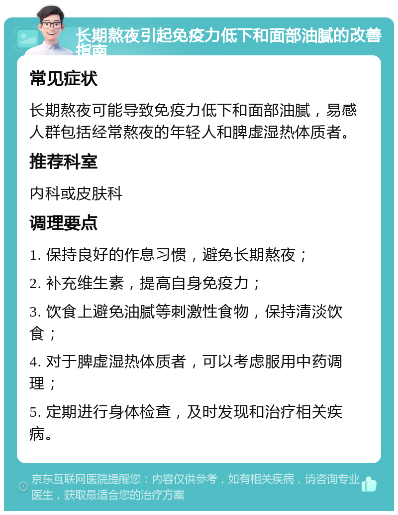 长期熬夜引起免疫力低下和面部油腻的改善指南 常见症状 长期熬夜可能导致免疫力低下和面部油腻，易感人群包括经常熬夜的年轻人和脾虚湿热体质者。 推荐科室 内科或皮肤科 调理要点 1. 保持良好的作息习惯，避免长期熬夜； 2. 补充维生素，提高自身免疫力； 3. 饮食上避免油腻等刺激性食物，保持清淡饮食； 4. 对于脾虚湿热体质者，可以考虑服用中药调理； 5. 定期进行身体检查，及时发现和治疗相关疾病。