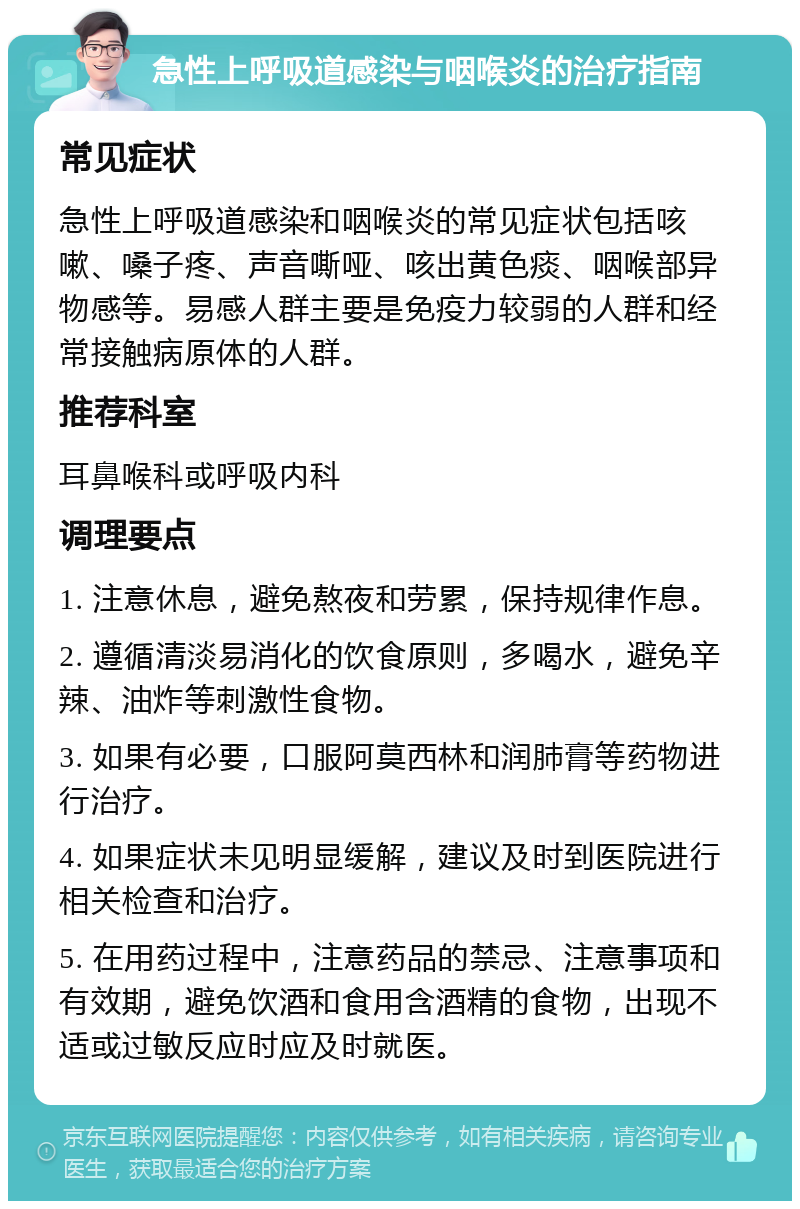 急性上呼吸道感染与咽喉炎的治疗指南 常见症状 急性上呼吸道感染和咽喉炎的常见症状包括咳嗽、嗓子疼、声音嘶哑、咳出黄色痰、咽喉部异物感等。易感人群主要是免疫力较弱的人群和经常接触病原体的人群。 推荐科室 耳鼻喉科或呼吸内科 调理要点 1. 注意休息，避免熬夜和劳累，保持规律作息。 2. 遵循清淡易消化的饮食原则，多喝水，避免辛辣、油炸等刺激性食物。 3. 如果有必要，口服阿莫西林和润肺膏等药物进行治疗。 4. 如果症状未见明显缓解，建议及时到医院进行相关检查和治疗。 5. 在用药过程中，注意药品的禁忌、注意事项和有效期，避免饮酒和食用含酒精的食物，出现不适或过敏反应时应及时就医。