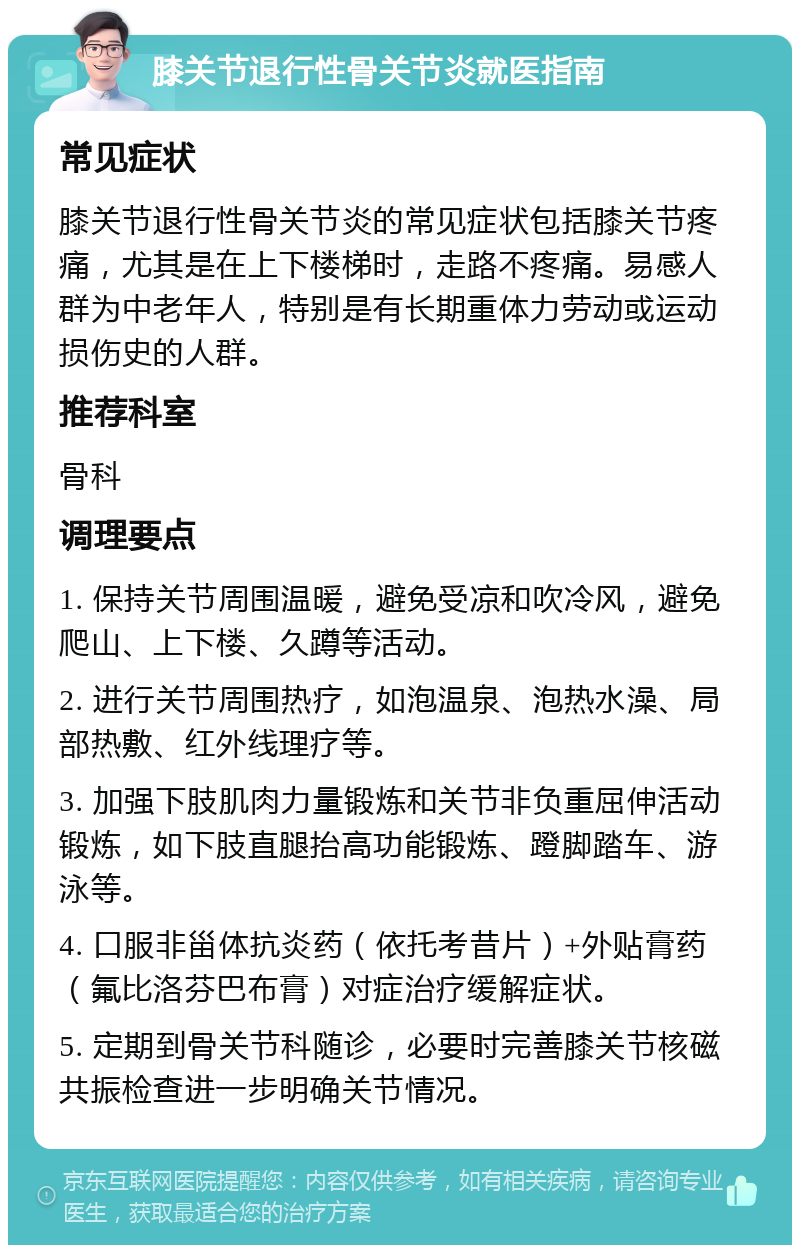 膝关节退行性骨关节炎就医指南 常见症状 膝关节退行性骨关节炎的常见症状包括膝关节疼痛，尤其是在上下楼梯时，走路不疼痛。易感人群为中老年人，特别是有长期重体力劳动或运动损伤史的人群。 推荐科室 骨科 调理要点 1. 保持关节周围温暖，避免受凉和吹冷风，避免爬山、上下楼、久蹲等活动。 2. 进行关节周围热疗，如泡温泉、泡热水澡、局部热敷、红外线理疗等。 3. 加强下肢肌肉力量锻炼和关节非负重屈伸活动锻炼，如下肢直腿抬高功能锻炼、蹬脚踏车、游泳等。 4. 口服非甾体抗炎药（依托考昔片）+外贴膏药（氟比洛芬巴布膏）对症治疗缓解症状。 5. 定期到骨关节科随诊，必要时完善膝关节核磁共振检查进一步明确关节情况。