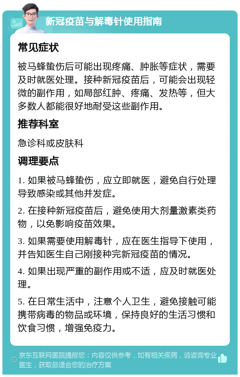 新冠疫苗与解毒针使用指南 常见症状 被马蜂蛰伤后可能出现疼痛、肿胀等症状，需要及时就医处理。接种新冠疫苗后，可能会出现轻微的副作用，如局部红肿、疼痛、发热等，但大多数人都能很好地耐受这些副作用。 推荐科室 急诊科或皮肤科 调理要点 1. 如果被马蜂蛰伤，应立即就医，避免自行处理导致感染或其他并发症。 2. 在接种新冠疫苗后，避免使用大剂量激素类药物，以免影响疫苗效果。 3. 如果需要使用解毒针，应在医生指导下使用，并告知医生自己刚接种完新冠疫苗的情况。 4. 如果出现严重的副作用或不适，应及时就医处理。 5. 在日常生活中，注意个人卫生，避免接触可能携带病毒的物品或环境，保持良好的生活习惯和饮食习惯，增强免疫力。