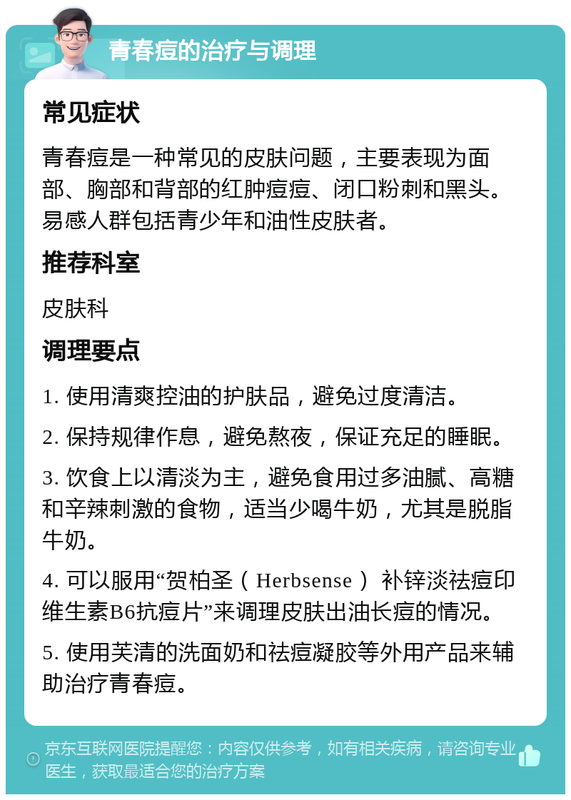 青春痘的治疗与调理 常见症状 青春痘是一种常见的皮肤问题，主要表现为面部、胸部和背部的红肿痘痘、闭口粉刺和黑头。易感人群包括青少年和油性皮肤者。 推荐科室 皮肤科 调理要点 1. 使用清爽控油的护肤品，避免过度清洁。 2. 保持规律作息，避免熬夜，保证充足的睡眠。 3. 饮食上以清淡为主，避免食用过多油腻、高糖和辛辣刺激的食物，适当少喝牛奶，尤其是脱脂牛奶。 4. 可以服用“贺柏圣（Herbsense） 补锌淡祛痘印维生素B6抗痘片”来调理皮肤出油长痘的情况。 5. 使用芙清的洗面奶和祛痘凝胶等外用产品来辅助治疗青春痘。