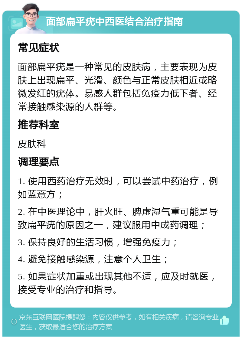 面部扁平疣中西医结合治疗指南 常见症状 面部扁平疣是一种常见的皮肤病，主要表现为皮肤上出现扁平、光滑、颜色与正常皮肤相近或略微发红的疣体。易感人群包括免疫力低下者、经常接触感染源的人群等。 推荐科室 皮肤科 调理要点 1. 使用西药治疗无效时，可以尝试中药治疗，例如蓝薏方； 2. 在中医理论中，肝火旺、脾虚湿气重可能是导致扁平疣的原因之一，建议服用中成药调理； 3. 保持良好的生活习惯，增强免疫力； 4. 避免接触感染源，注意个人卫生； 5. 如果症状加重或出现其他不适，应及时就医，接受专业的治疗和指导。