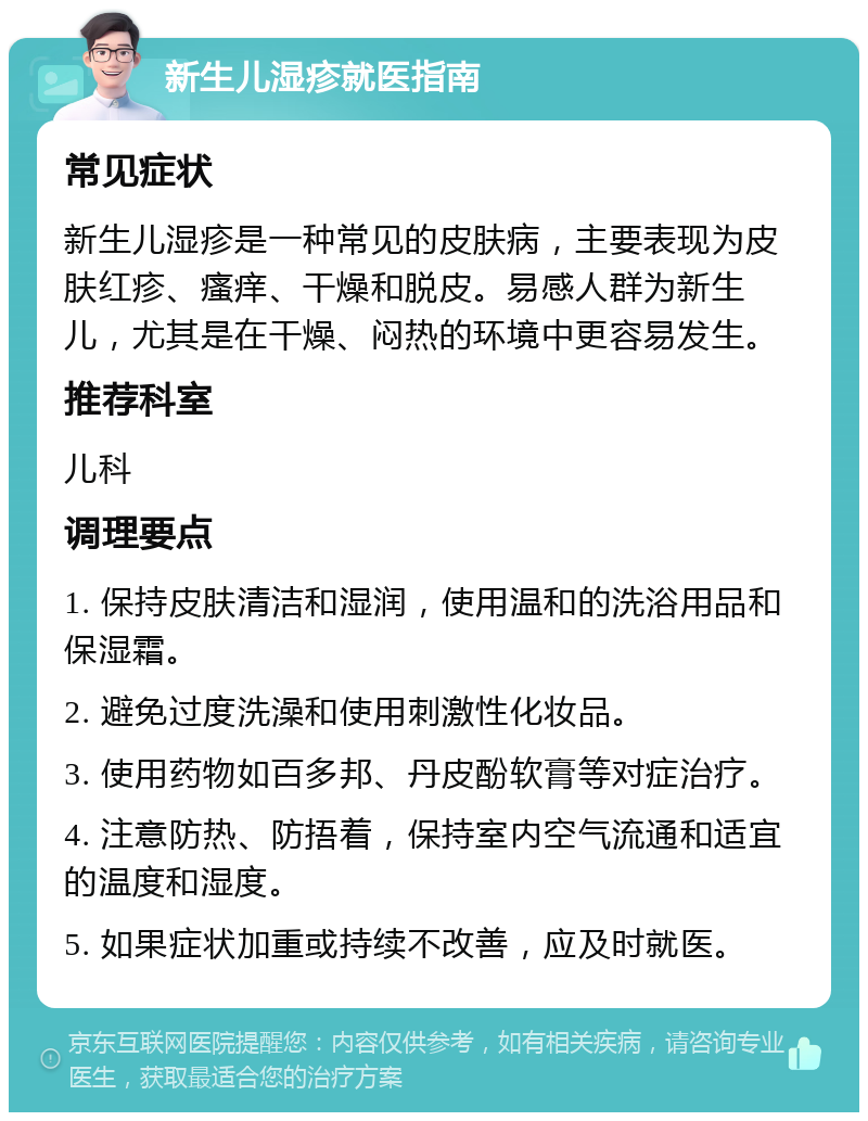 新生儿湿疹就医指南 常见症状 新生儿湿疹是一种常见的皮肤病，主要表现为皮肤红疹、瘙痒、干燥和脱皮。易感人群为新生儿，尤其是在干燥、闷热的环境中更容易发生。 推荐科室 儿科 调理要点 1. 保持皮肤清洁和湿润，使用温和的洗浴用品和保湿霜。 2. 避免过度洗澡和使用刺激性化妆品。 3. 使用药物如百多邦、丹皮酚软膏等对症治疗。 4. 注意防热、防捂着，保持室内空气流通和适宜的温度和湿度。 5. 如果症状加重或持续不改善，应及时就医。