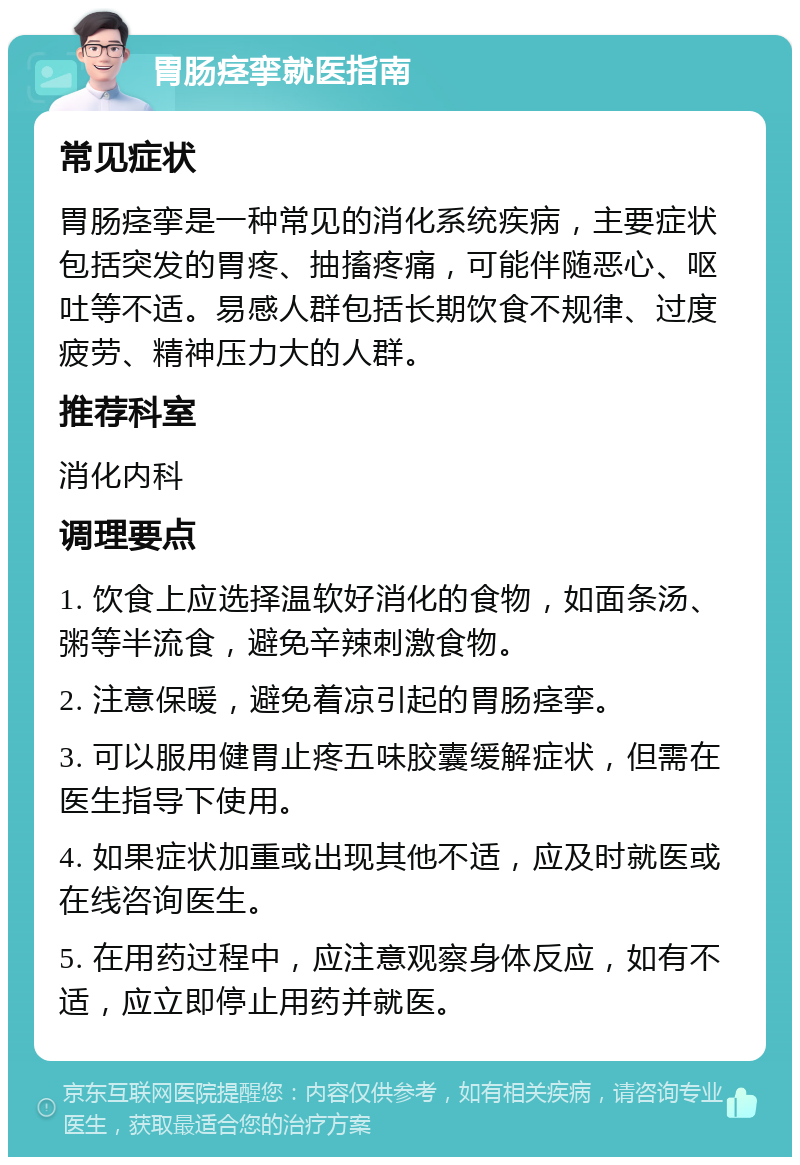 胃肠痉挛就医指南 常见症状 胃肠痉挛是一种常见的消化系统疾病，主要症状包括突发的胃疼、抽搐疼痛，可能伴随恶心、呕吐等不适。易感人群包括长期饮食不规律、过度疲劳、精神压力大的人群。 推荐科室 消化内科 调理要点 1. 饮食上应选择温软好消化的食物，如面条汤、粥等半流食，避免辛辣刺激食物。 2. 注意保暖，避免着凉引起的胃肠痉挛。 3. 可以服用健胃止疼五味胶囊缓解症状，但需在医生指导下使用。 4. 如果症状加重或出现其他不适，应及时就医或在线咨询医生。 5. 在用药过程中，应注意观察身体反应，如有不适，应立即停止用药并就医。