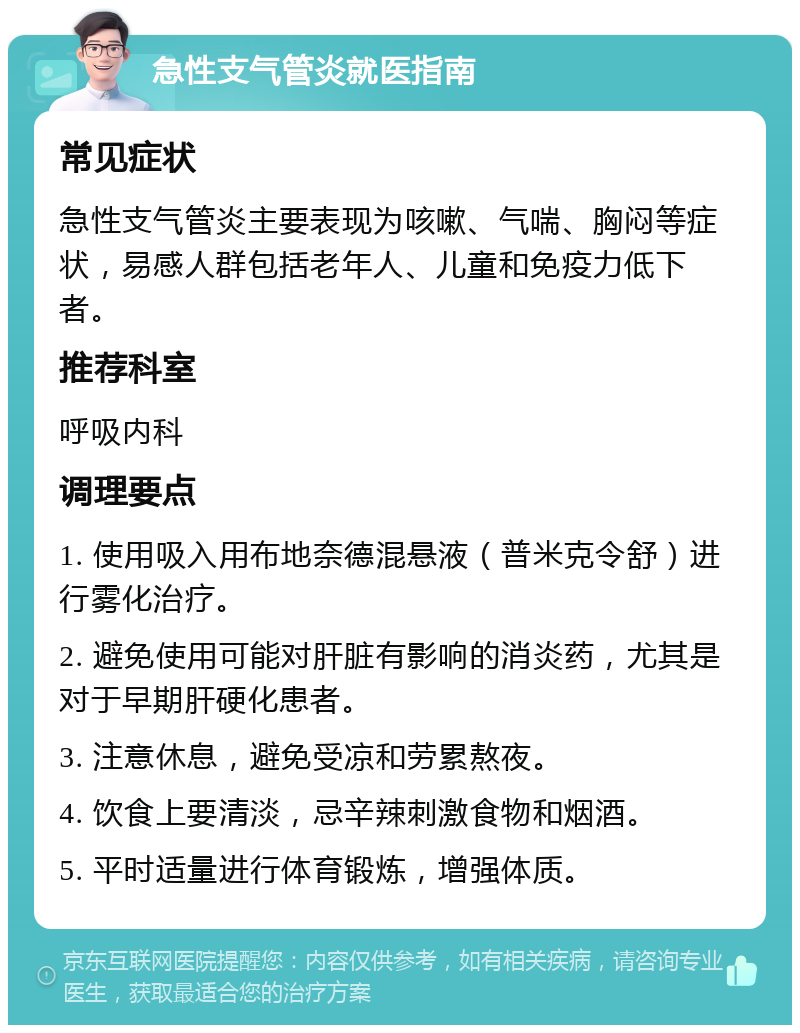 急性支气管炎就医指南 常见症状 急性支气管炎主要表现为咳嗽、气喘、胸闷等症状，易感人群包括老年人、儿童和免疫力低下者。 推荐科室 呼吸内科 调理要点 1. 使用吸入用布地奈德混悬液（普米克令舒）进行雾化治疗。 2. 避免使用可能对肝脏有影响的消炎药，尤其是对于早期肝硬化患者。 3. 注意休息，避免受凉和劳累熬夜。 4. 饮食上要清淡，忌辛辣刺激食物和烟酒。 5. 平时适量进行体育锻炼，增强体质。