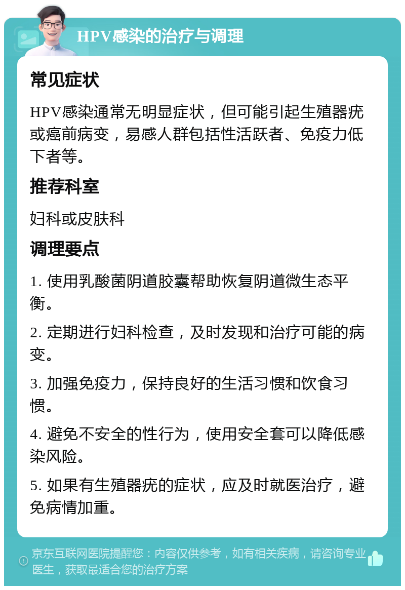 HPV感染的治疗与调理 常见症状 HPV感染通常无明显症状，但可能引起生殖器疣或癌前病变，易感人群包括性活跃者、免疫力低下者等。 推荐科室 妇科或皮肤科 调理要点 1. 使用乳酸菌阴道胶囊帮助恢复阴道微生态平衡。 2. 定期进行妇科检查，及时发现和治疗可能的病变。 3. 加强免疫力，保持良好的生活习惯和饮食习惯。 4. 避免不安全的性行为，使用安全套可以降低感染风险。 5. 如果有生殖器疣的症状，应及时就医治疗，避免病情加重。