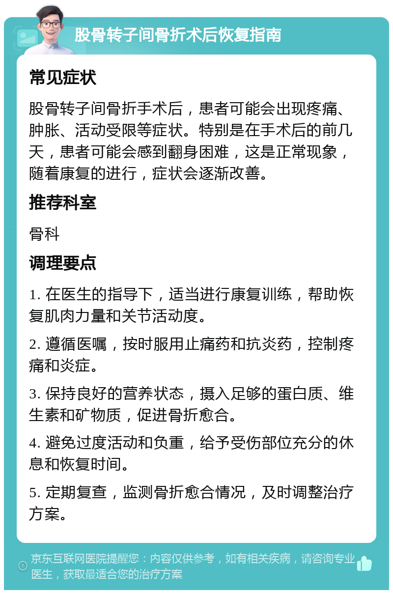 股骨转子间骨折术后恢复指南 常见症状 股骨转子间骨折手术后，患者可能会出现疼痛、肿胀、活动受限等症状。特别是在手术后的前几天，患者可能会感到翻身困难，这是正常现象，随着康复的进行，症状会逐渐改善。 推荐科室 骨科 调理要点 1. 在医生的指导下，适当进行康复训练，帮助恢复肌肉力量和关节活动度。 2. 遵循医嘱，按时服用止痛药和抗炎药，控制疼痛和炎症。 3. 保持良好的营养状态，摄入足够的蛋白质、维生素和矿物质，促进骨折愈合。 4. 避免过度活动和负重，给予受伤部位充分的休息和恢复时间。 5. 定期复查，监测骨折愈合情况，及时调整治疗方案。