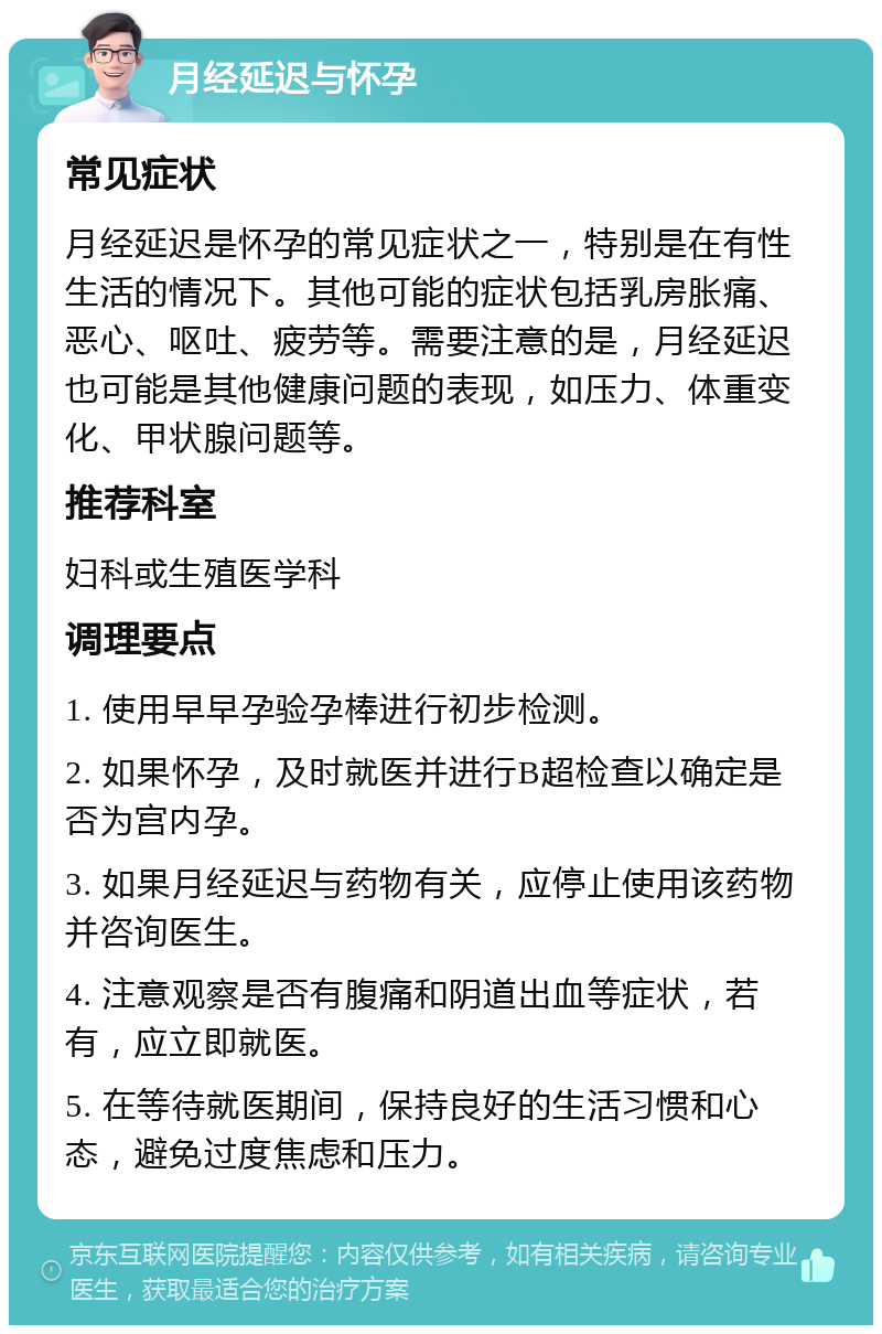 月经延迟与怀孕 常见症状 月经延迟是怀孕的常见症状之一，特别是在有性生活的情况下。其他可能的症状包括乳房胀痛、恶心、呕吐、疲劳等。需要注意的是，月经延迟也可能是其他健康问题的表现，如压力、体重变化、甲状腺问题等。 推荐科室 妇科或生殖医学科 调理要点 1. 使用早早孕验孕棒进行初步检测。 2. 如果怀孕，及时就医并进行B超检查以确定是否为宫内孕。 3. 如果月经延迟与药物有关，应停止使用该药物并咨询医生。 4. 注意观察是否有腹痛和阴道出血等症状，若有，应立即就医。 5. 在等待就医期间，保持良好的生活习惯和心态，避免过度焦虑和压力。