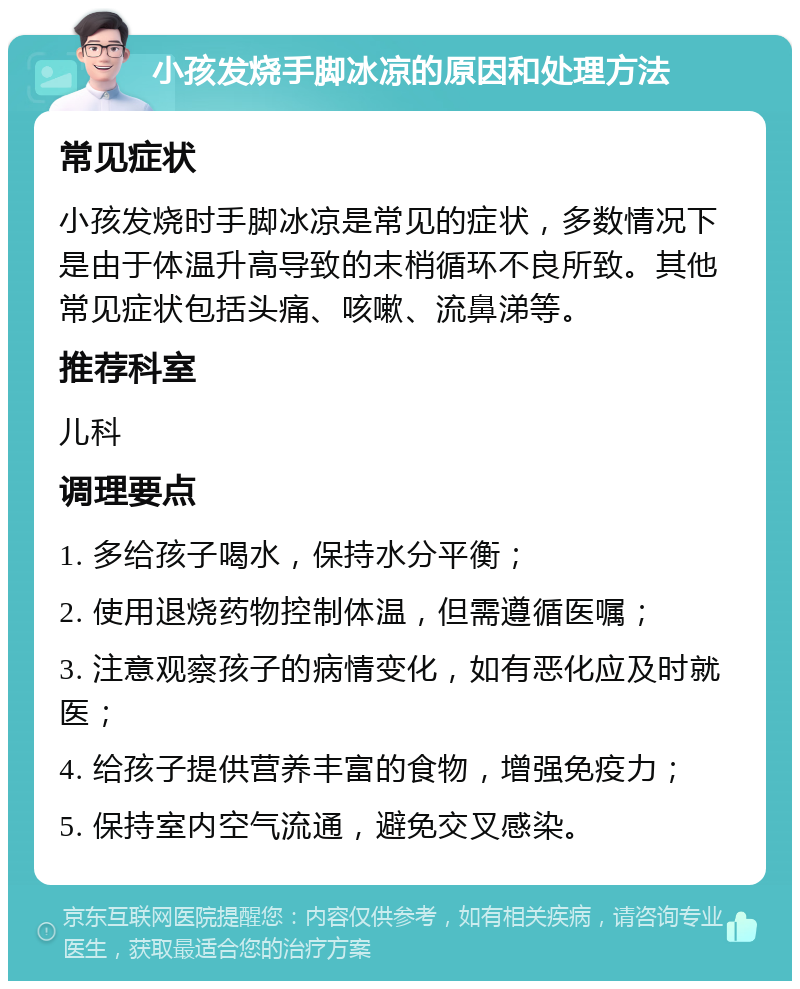 小孩发烧手脚冰凉的原因和处理方法 常见症状 小孩发烧时手脚冰凉是常见的症状，多数情况下是由于体温升高导致的末梢循环不良所致。其他常见症状包括头痛、咳嗽、流鼻涕等。 推荐科室 儿科 调理要点 1. 多给孩子喝水，保持水分平衡； 2. 使用退烧药物控制体温，但需遵循医嘱； 3. 注意观察孩子的病情变化，如有恶化应及时就医； 4. 给孩子提供营养丰富的食物，增强免疫力； 5. 保持室内空气流通，避免交叉感染。