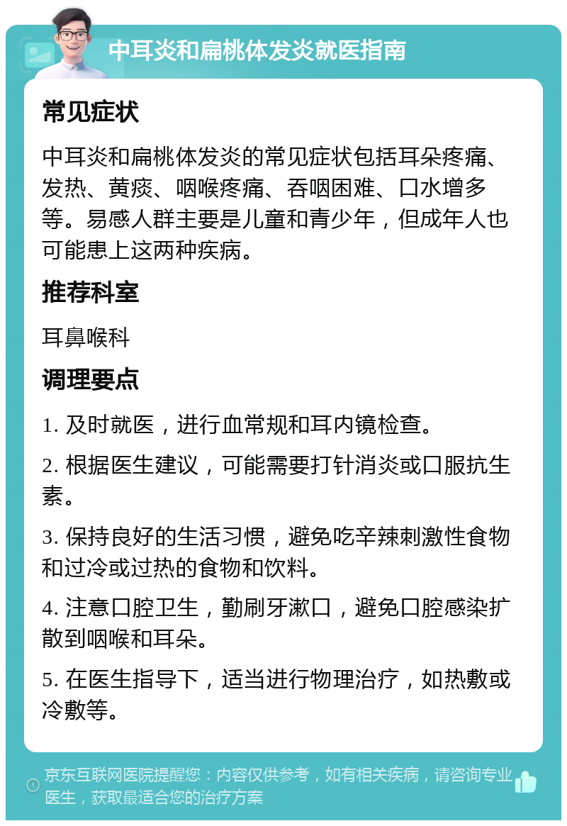 中耳炎和扁桃体发炎就医指南 常见症状 中耳炎和扁桃体发炎的常见症状包括耳朵疼痛、发热、黄痰、咽喉疼痛、吞咽困难、口水增多等。易感人群主要是儿童和青少年，但成年人也可能患上这两种疾病。 推荐科室 耳鼻喉科 调理要点 1. 及时就医，进行血常规和耳内镜检查。 2. 根据医生建议，可能需要打针消炎或口服抗生素。 3. 保持良好的生活习惯，避免吃辛辣刺激性食物和过冷或过热的食物和饮料。 4. 注意口腔卫生，勤刷牙漱口，避免口腔感染扩散到咽喉和耳朵。 5. 在医生指导下，适当进行物理治疗，如热敷或冷敷等。