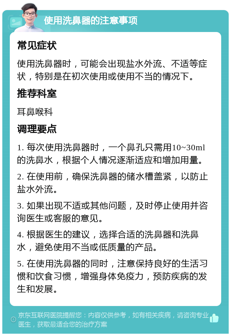 使用洗鼻器的注意事项 常见症状 使用洗鼻器时，可能会出现盐水外流、不适等症状，特别是在初次使用或使用不当的情况下。 推荐科室 耳鼻喉科 调理要点 1. 每次使用洗鼻器时，一个鼻孔只需用10~30ml的洗鼻水，根据个人情况逐渐适应和增加用量。 2. 在使用前，确保洗鼻器的储水槽盖紧，以防止盐水外流。 3. 如果出现不适或其他问题，及时停止使用并咨询医生或客服的意见。 4. 根据医生的建议，选择合适的洗鼻器和洗鼻水，避免使用不当或低质量的产品。 5. 在使用洗鼻器的同时，注意保持良好的生活习惯和饮食习惯，增强身体免疫力，预防疾病的发生和发展。