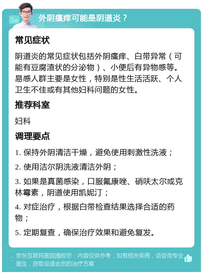 外阴瘙痒可能是阴道炎？ 常见症状 阴道炎的常见症状包括外阴瘙痒、白带异常（可能有豆腐渣状的分泌物）、小便后有异物感等。易感人群主要是女性，特别是性生活活跃、个人卫生不佳或有其他妇科问题的女性。 推荐科室 妇科 调理要点 1. 保持外阴清洁干燥，避免使用刺激性洗液； 2. 使用洁尔阴洗液清洁外阴； 3. 如果是真菌感染，口服氟康唑、硝呋太尔或克林霉素，阴道使用凯妮汀； 4. 对症治疗，根据白带检查结果选择合适的药物； 5. 定期复查，确保治疗效果和避免复发。