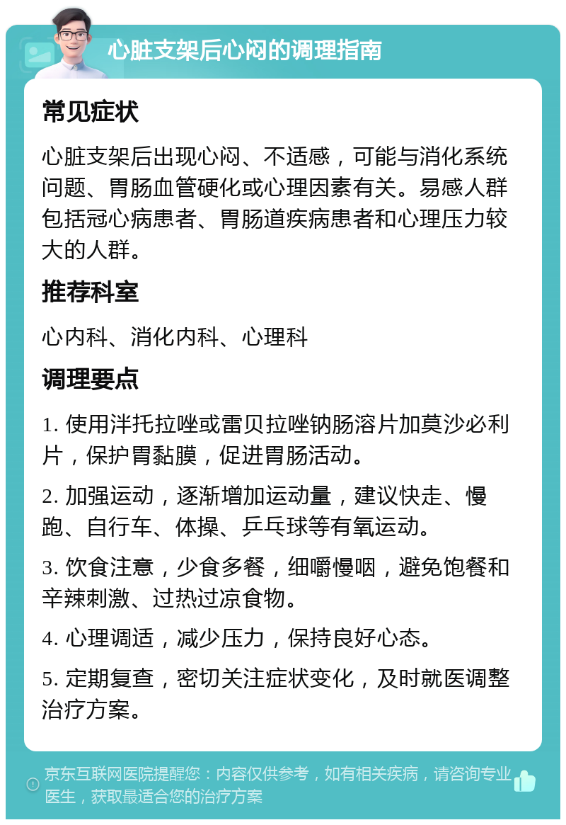 心脏支架后心闷的调理指南 常见症状 心脏支架后出现心闷、不适感，可能与消化系统问题、胃肠血管硬化或心理因素有关。易感人群包括冠心病患者、胃肠道疾病患者和心理压力较大的人群。 推荐科室 心内科、消化内科、心理科 调理要点 1. 使用泮托拉唑或雷贝拉唑钠肠溶片加莫沙必利片，保护胃黏膜，促进胃肠活动。 2. 加强运动，逐渐增加运动量，建议快走、慢跑、自行车、体操、乒乓球等有氧运动。 3. 饮食注意，少食多餐，细嚼慢咽，避免饱餐和辛辣刺激、过热过凉食物。 4. 心理调适，减少压力，保持良好心态。 5. 定期复查，密切关注症状变化，及时就医调整治疗方案。