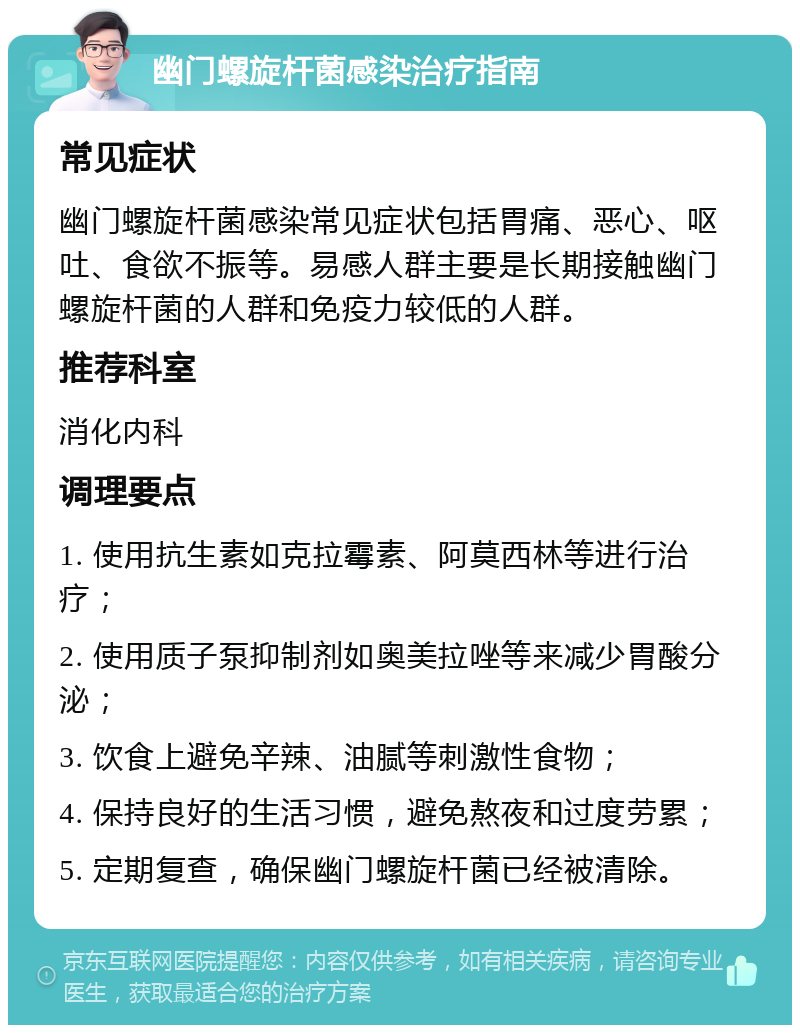 幽门螺旋杆菌感染治疗指南 常见症状 幽门螺旋杆菌感染常见症状包括胃痛、恶心、呕吐、食欲不振等。易感人群主要是长期接触幽门螺旋杆菌的人群和免疫力较低的人群。 推荐科室 消化内科 调理要点 1. 使用抗生素如克拉霉素、阿莫西林等进行治疗； 2. 使用质子泵抑制剂如奥美拉唑等来减少胃酸分泌； 3. 饮食上避免辛辣、油腻等刺激性食物； 4. 保持良好的生活习惯，避免熬夜和过度劳累； 5. 定期复查，确保幽门螺旋杆菌已经被清除。