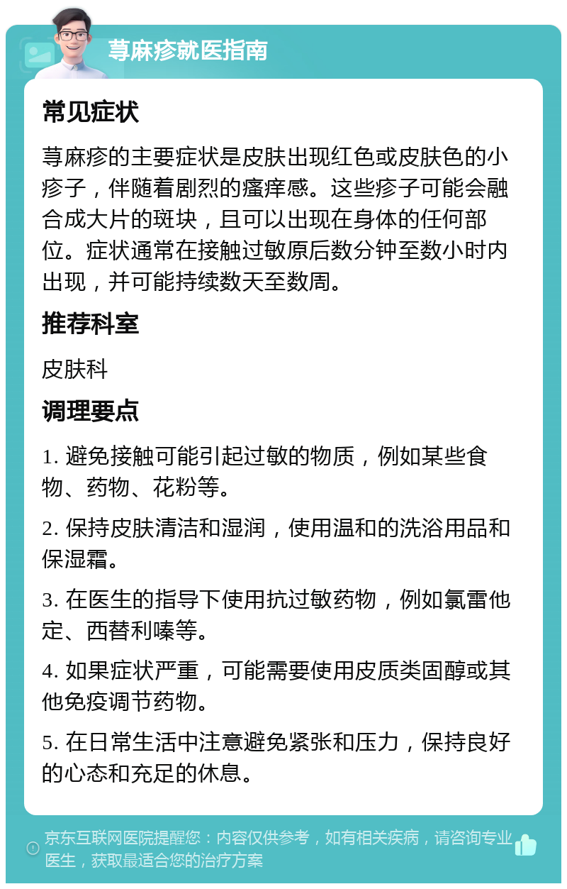 荨麻疹就医指南 常见症状 荨麻疹的主要症状是皮肤出现红色或皮肤色的小疹子，伴随着剧烈的瘙痒感。这些疹子可能会融合成大片的斑块，且可以出现在身体的任何部位。症状通常在接触过敏原后数分钟至数小时内出现，并可能持续数天至数周。 推荐科室 皮肤科 调理要点 1. 避免接触可能引起过敏的物质，例如某些食物、药物、花粉等。 2. 保持皮肤清洁和湿润，使用温和的洗浴用品和保湿霜。 3. 在医生的指导下使用抗过敏药物，例如氯雷他定、西替利嗪等。 4. 如果症状严重，可能需要使用皮质类固醇或其他免疫调节药物。 5. 在日常生活中注意避免紧张和压力，保持良好的心态和充足的休息。