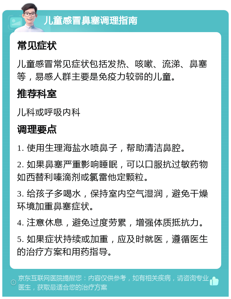 儿童感冒鼻塞调理指南 常见症状 儿童感冒常见症状包括发热、咳嗽、流涕、鼻塞等，易感人群主要是免疫力较弱的儿童。 推荐科室 儿科或呼吸内科 调理要点 1. 使用生理海盐水喷鼻子，帮助清洁鼻腔。 2. 如果鼻塞严重影响睡眠，可以口服抗过敏药物如西替利嗪滴剂或氯雷他定颗粒。 3. 给孩子多喝水，保持室内空气湿润，避免干燥环境加重鼻塞症状。 4. 注意休息，避免过度劳累，增强体质抵抗力。 5. 如果症状持续或加重，应及时就医，遵循医生的治疗方案和用药指导。