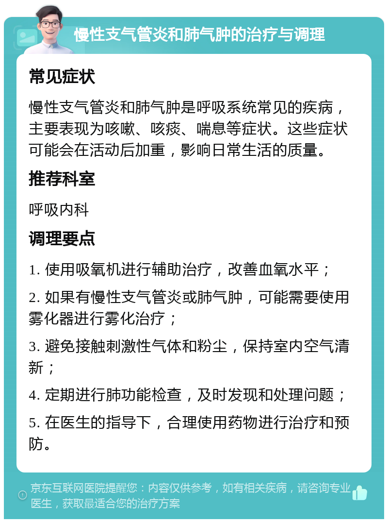 慢性支气管炎和肺气肿的治疗与调理 常见症状 慢性支气管炎和肺气肿是呼吸系统常见的疾病，主要表现为咳嗽、咳痰、喘息等症状。这些症状可能会在活动后加重，影响日常生活的质量。 推荐科室 呼吸内科 调理要点 1. 使用吸氧机进行辅助治疗，改善血氧水平； 2. 如果有慢性支气管炎或肺气肿，可能需要使用雾化器进行雾化治疗； 3. 避免接触刺激性气体和粉尘，保持室内空气清新； 4. 定期进行肺功能检查，及时发现和处理问题； 5. 在医生的指导下，合理使用药物进行治疗和预防。